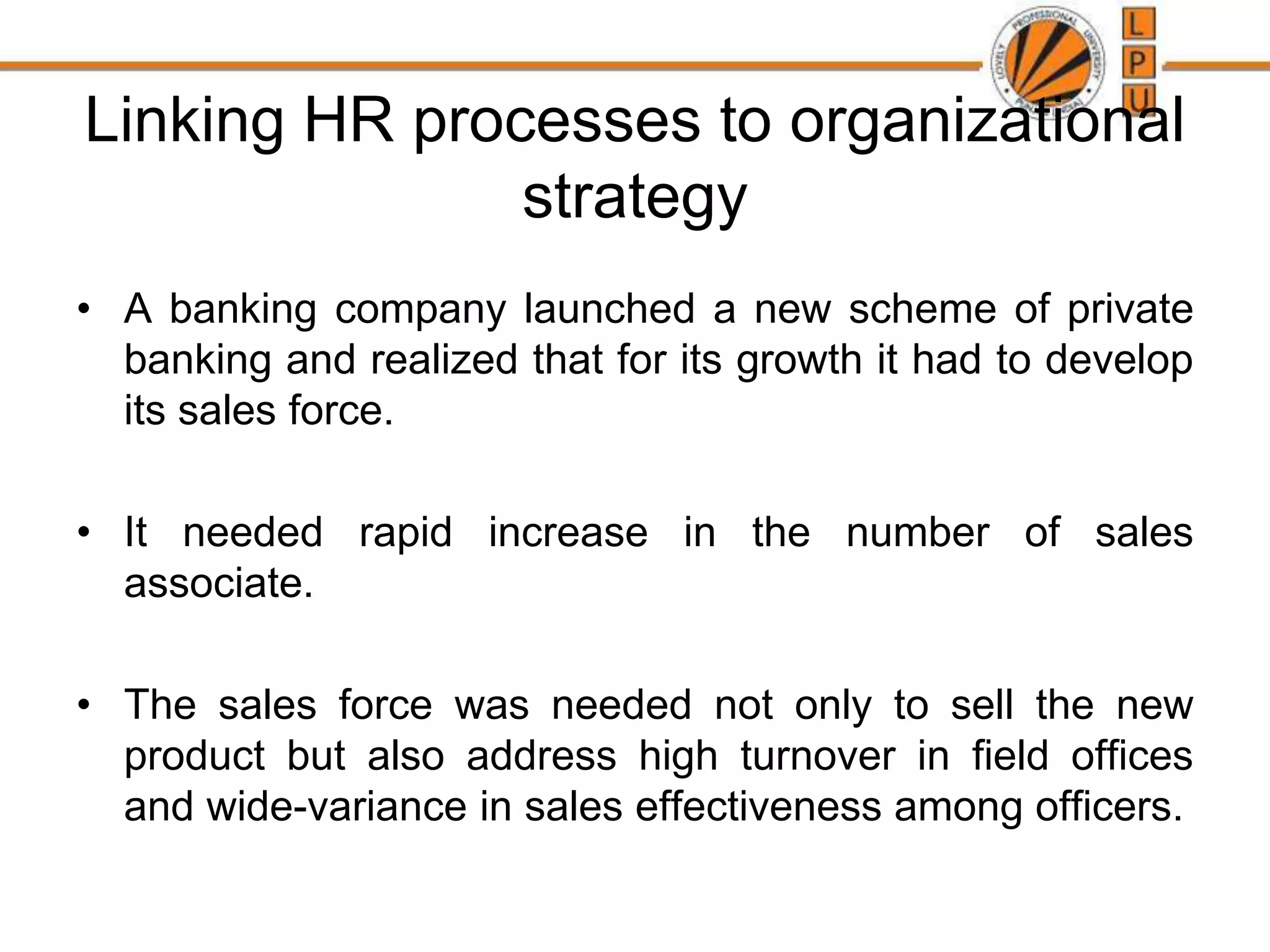 Linking HR processes to organizational
strategy
• A banking company launched a new scheme of private
banking and realized that for its growth it had to develop
its sales force.
• It needed rapid increase in the number of sales
associate.
• The sales force was needed not only to sell the new
product but also address high turnover in field offices
and wide-variance in sales effectiveness among officers.
 
