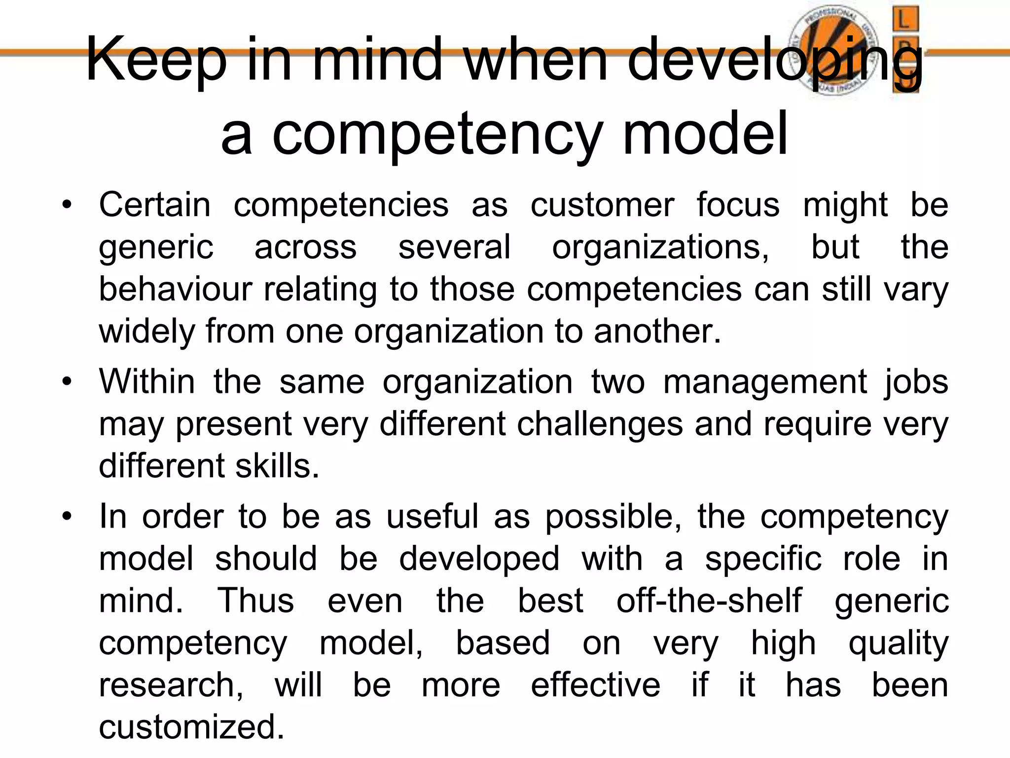 Keep in mind when developing
a competency model
• Certain competencies as customer focus might be
generic across several organizations, but the
behaviour relating to those competencies can still vary
widely from one organization to another.
• Within the same organization two management jobs
may present very different challenges and require very
different skills.
• In order to be as useful as possible, the competency
model should be developed with a specific role in
mind. Thus even the best off-the-shelf generic
competency model, based on very high quality
research, will be more effective if it has been
customized.
 