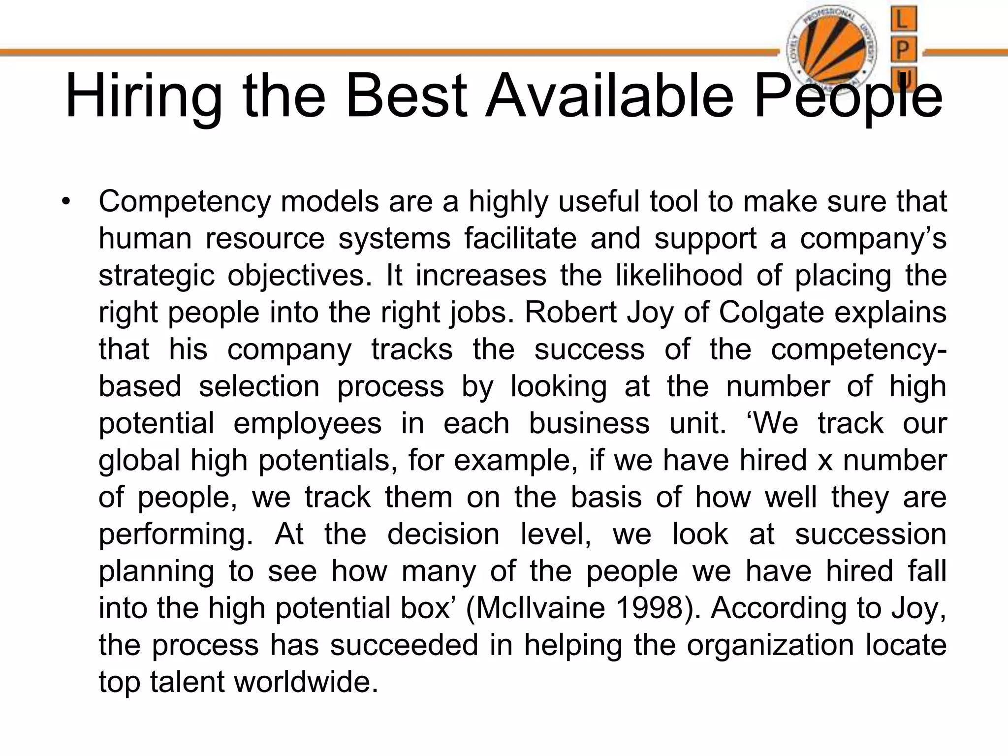 Hiring the Best Available People
• Competency models are a highly useful tool to make sure that
human resource systems facilitate and support a company’s
strategic objectives. It increases the likelihood of placing the
right people into the right jobs. Robert Joy of Colgate explains
that his company tracks the success of the competency-
based selection process by looking at the number of high
potential employees in each business unit. ‘We track our
global high potentials, for example, if we have hired x number
of people, we track them on the basis of how well they are
performing. At the decision level, we look at succession
planning to see how many of the people we have hired fall
into the high potential box’ (McIlvaine 1998). According to Joy,
the process has succeeded in helping the organization locate
top talent worldwide.
 
