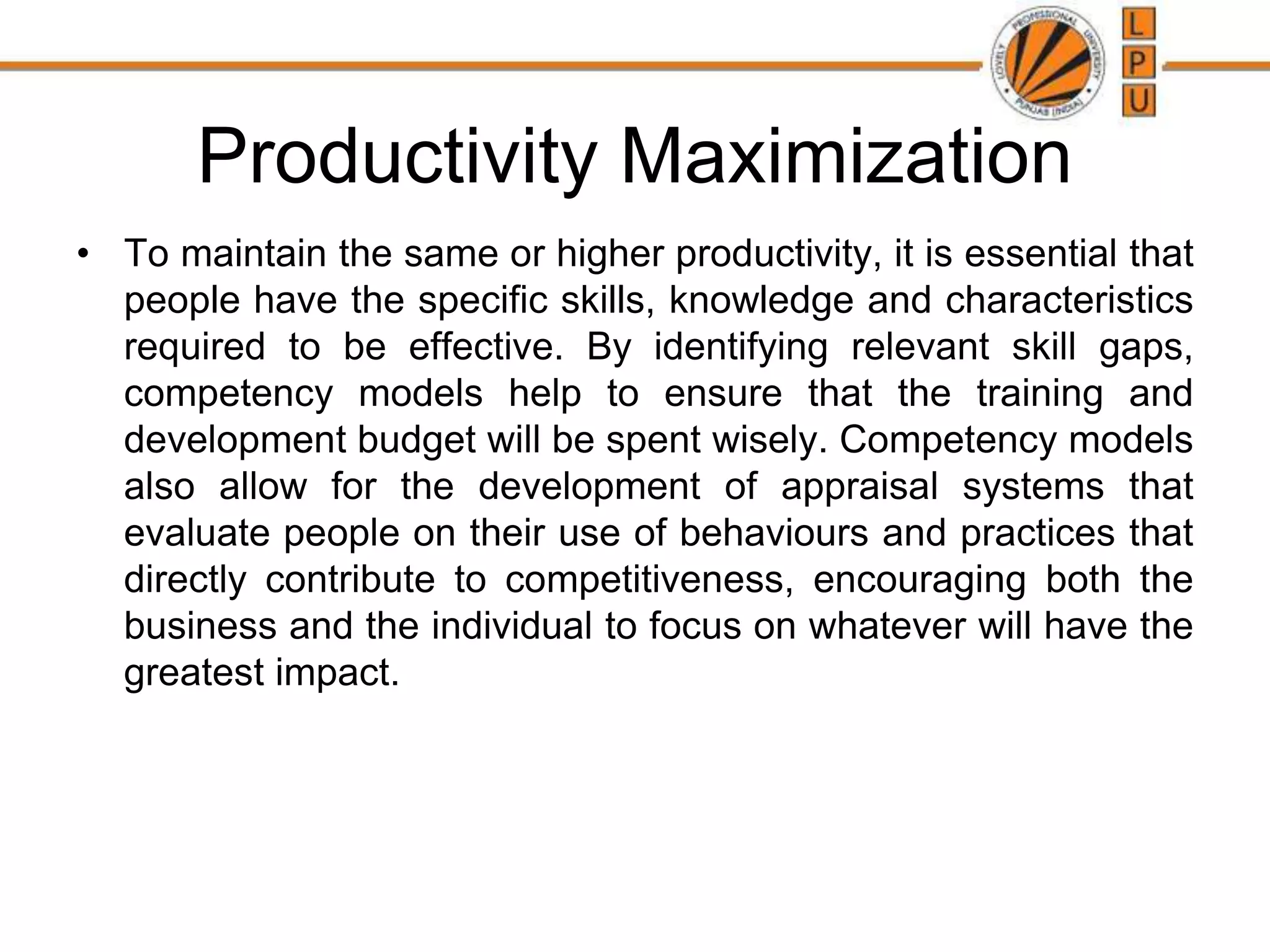 Productivity Maximization
• To maintain the same or higher productivity, it is essential that
people have the specific skills, knowledge and characteristics
required to be effective. By identifying relevant skill gaps,
competency models help to ensure that the training and
development budget will be spent wisely. Competency models
also allow for the development of appraisal systems that
evaluate people on their use of behaviours and practices that
directly contribute to competitiveness, encouraging both the
business and the individual to focus on whatever will have the
greatest impact.
 