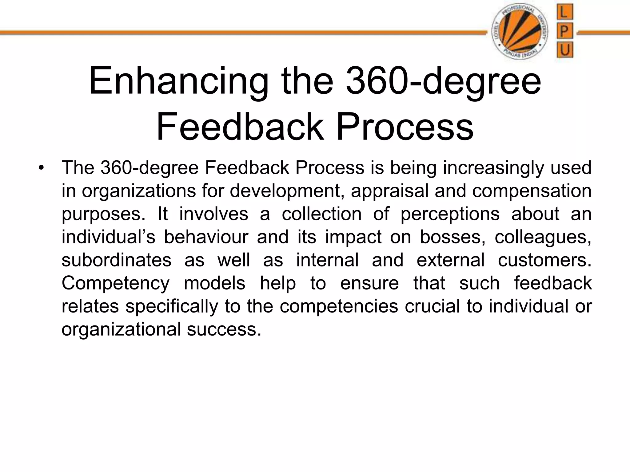 Enhancing the 360-degree
Feedback Process
• The 360-degree Feedback Process is being increasingly used
in organizations for development, appraisal and compensation
purposes. It involves a collection of perceptions about an
individual’s behaviour and its impact on bosses, colleagues,
subordinates as well as internal and external customers.
Competency models help to ensure that such feedback
relates specifically to the competencies crucial to individual or
organizational success.
 