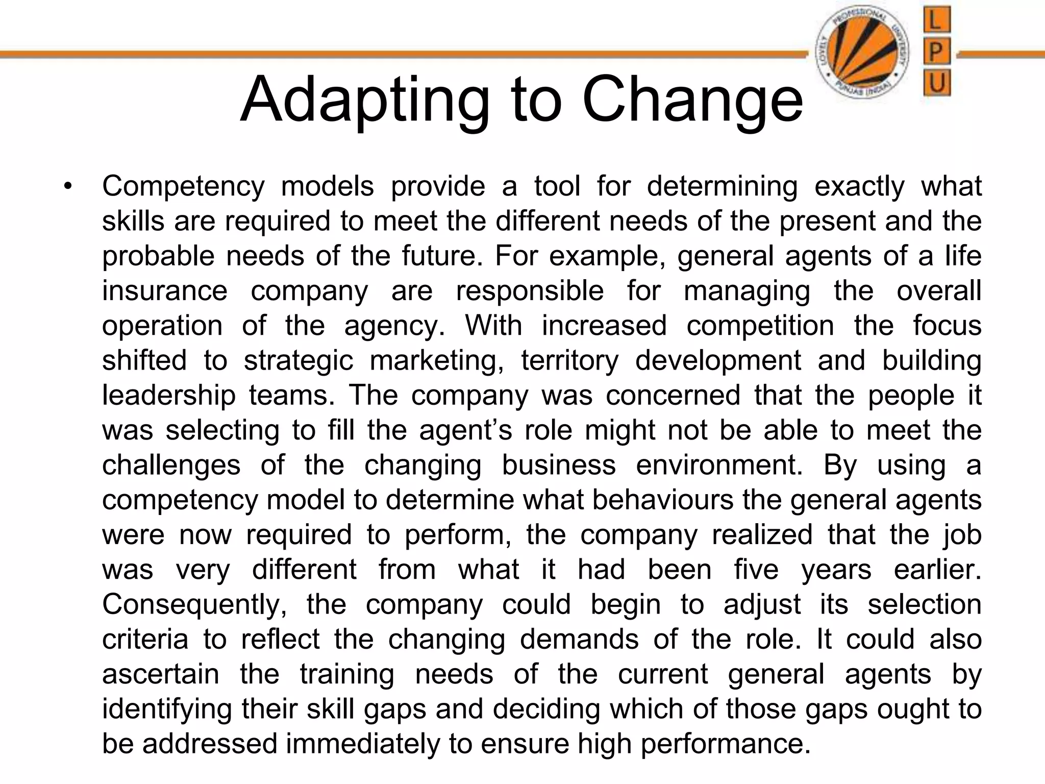 Adapting to Change
• Competency models provide a tool for determining exactly what
skills are required to meet the different needs of the present and the
probable needs of the future. For example, general agents of a life
insurance company are responsible for managing the overall
operation of the agency. With increased competition the focus
shifted to strategic marketing, territory development and building
leadership teams. The company was concerned that the people it
was selecting to fill the agent’s role might not be able to meet the
challenges of the changing business environment. By using a
competency model to determine what behaviours the general agents
were now required to perform, the company realized that the job
was very different from what it had been five years earlier.
Consequently, the company could begin to adjust its selection
criteria to reflect the changing demands of the role. It could also
ascertain the training needs of the current general agents by
identifying their skill gaps and deciding which of those gaps ought to
be addressed immediately to ensure high performance.
 