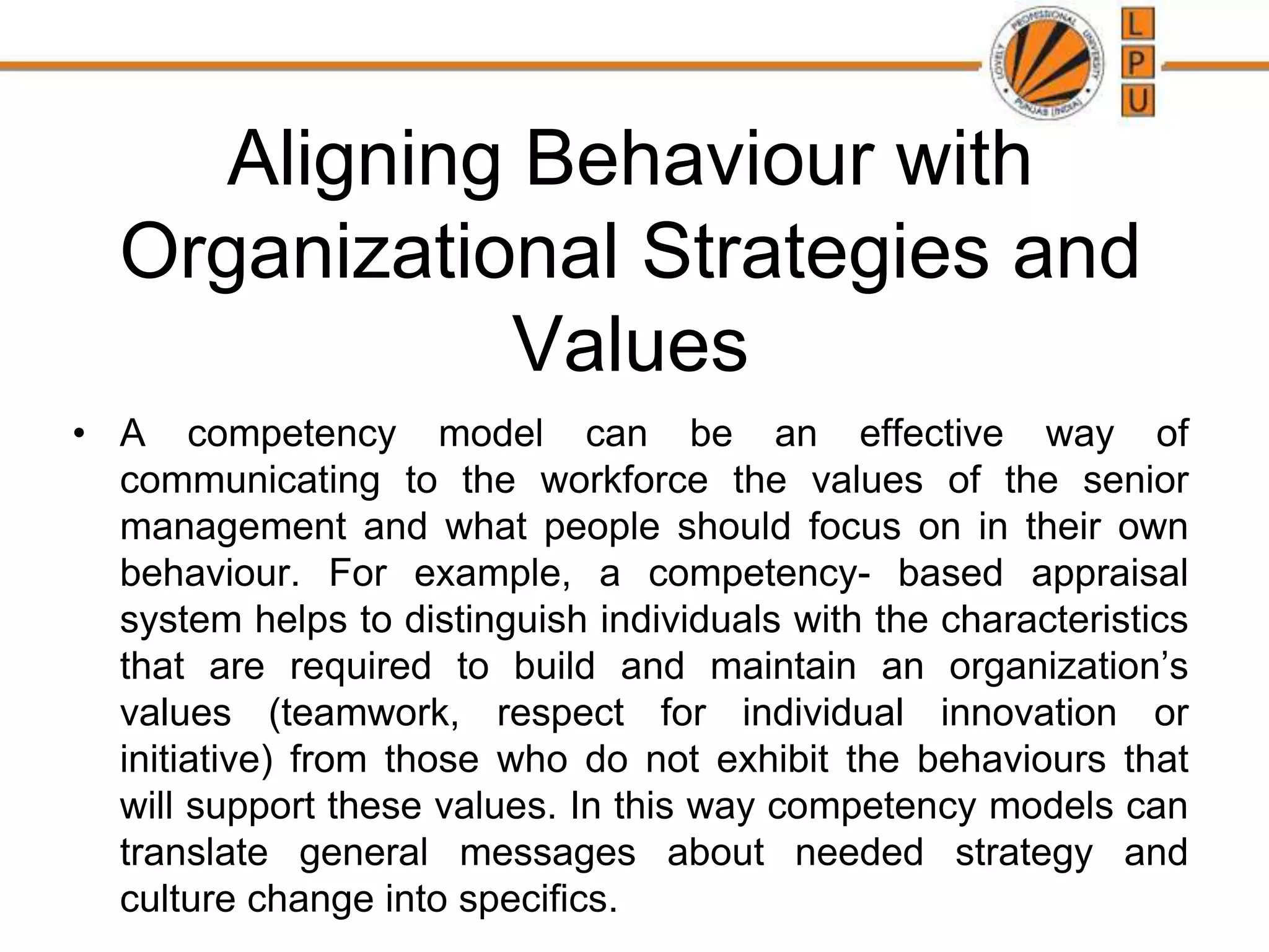 Aligning Behaviour with
Organizational Strategies and
Values
• A competency model can be an effective way of
communicating to the workforce the values of the senior
management and what people should focus on in their own
behaviour. For example, a competency- based appraisal
system helps to distinguish individuals with the characteristics
that are required to build and maintain an organization’s
values (teamwork, respect for individual innovation or
initiative) from those who do not exhibit the behaviours that
will support these values. In this way competency models can
translate general messages about needed strategy and
culture change into specifics.
 