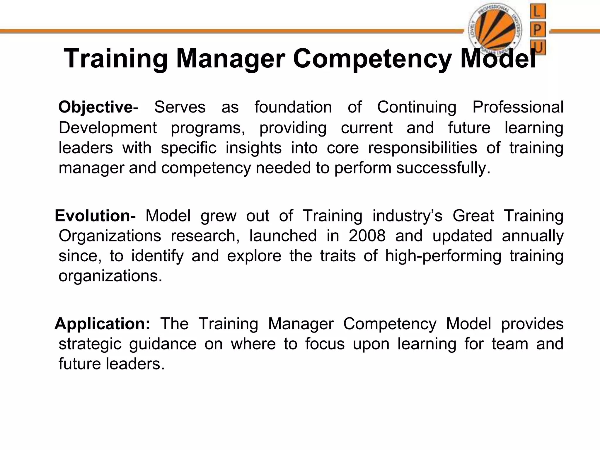 Training Manager Competency Model
Objective- Serves as foundation of Continuing Professional
Development programs, providing current and future learning
leaders with specific insights into core responsibilities of training
manager and competency needed to perform successfully.
Evolution- Model grew out of Training industry’s Great Training
Organizations research, launched in 2008 and updated annually
since, to identify and explore the traits of high-performing training
organizations.
Application: The Training Manager Competency Model provides
strategic guidance on where to focus upon learning for team and
future leaders.
 