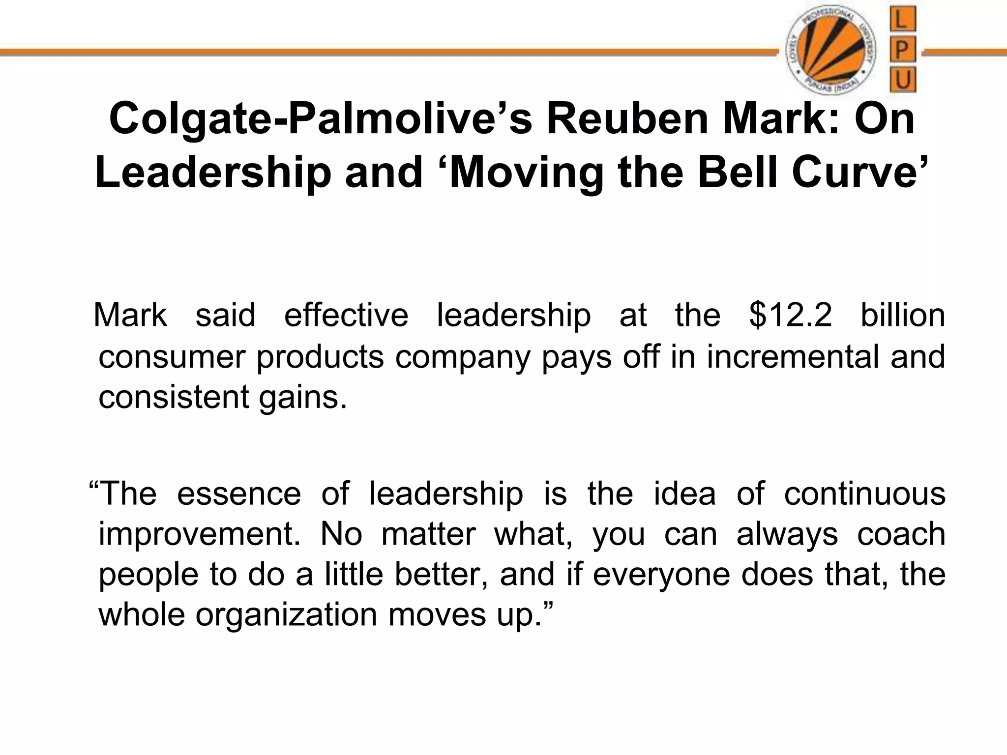 Colgate-Palmolive’s Reuben Mark: On
Leadership and ‘Moving the Bell Curve’
Mark said effective leadership at the $12.2 billion
consumer products company pays off in incremental and
consistent gains.
“The essence of leadership is the idea of continuous
improvement. No matter what, you can always coach
people to do a little better, and if everyone does that, the
whole organization moves up.”
 