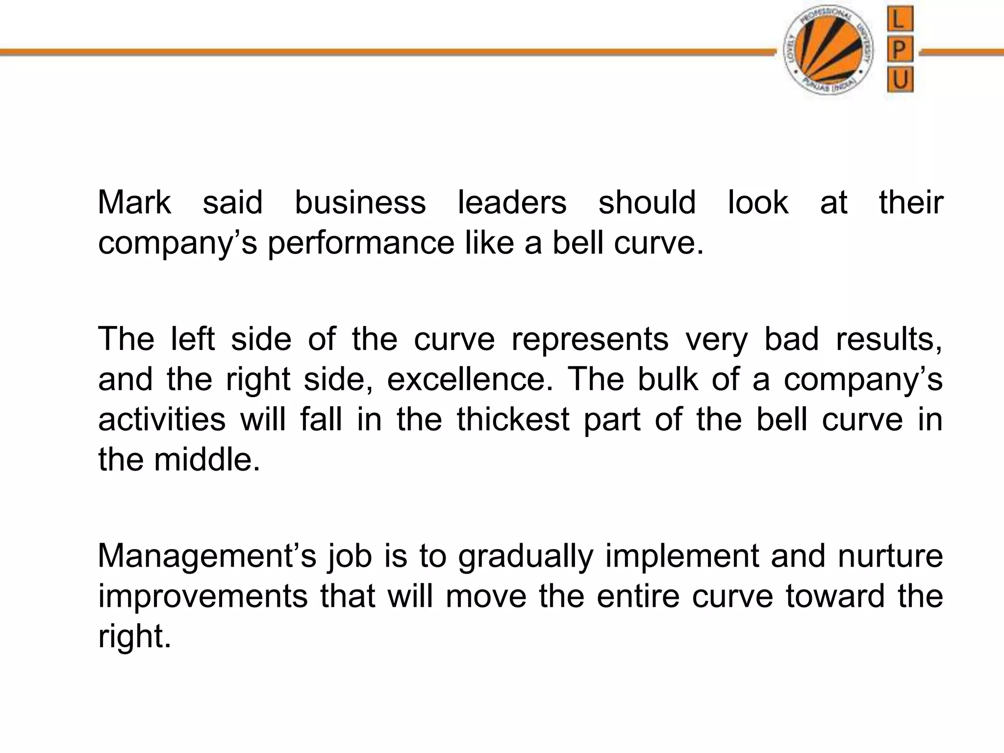Mark said business leaders should look at their
company’s performance like a bell curve.
The left side of the curve represents very bad results,
and the right side, excellence. The bulk of a company’s
activities will fall in the thickest part of the bell curve in
the middle.
Management’s job is to gradually implement and nurture
improvements that will move the entire curve toward the
right.
 