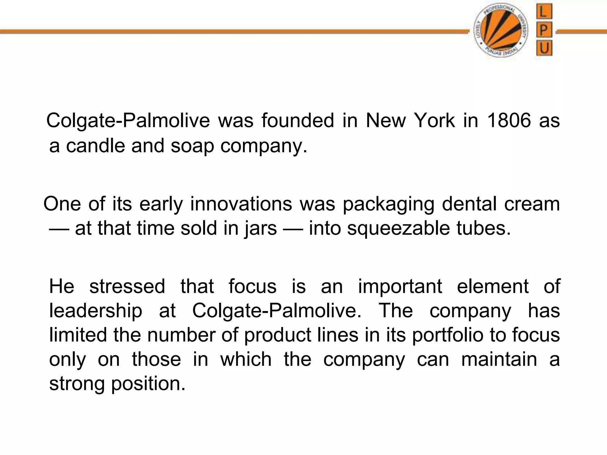 Colgate-Palmolive was founded in New York in 1806 as
a candle and soap company.
One of its early innovations was packaging dental cream
— at that time sold in jars — into squeezable tubes.
He stressed that focus is an important element of
leadership at Colgate-Palmolive. The company has
limited the number of product lines in its portfolio to focus
only on those in which the company can maintain a
strong position.
 