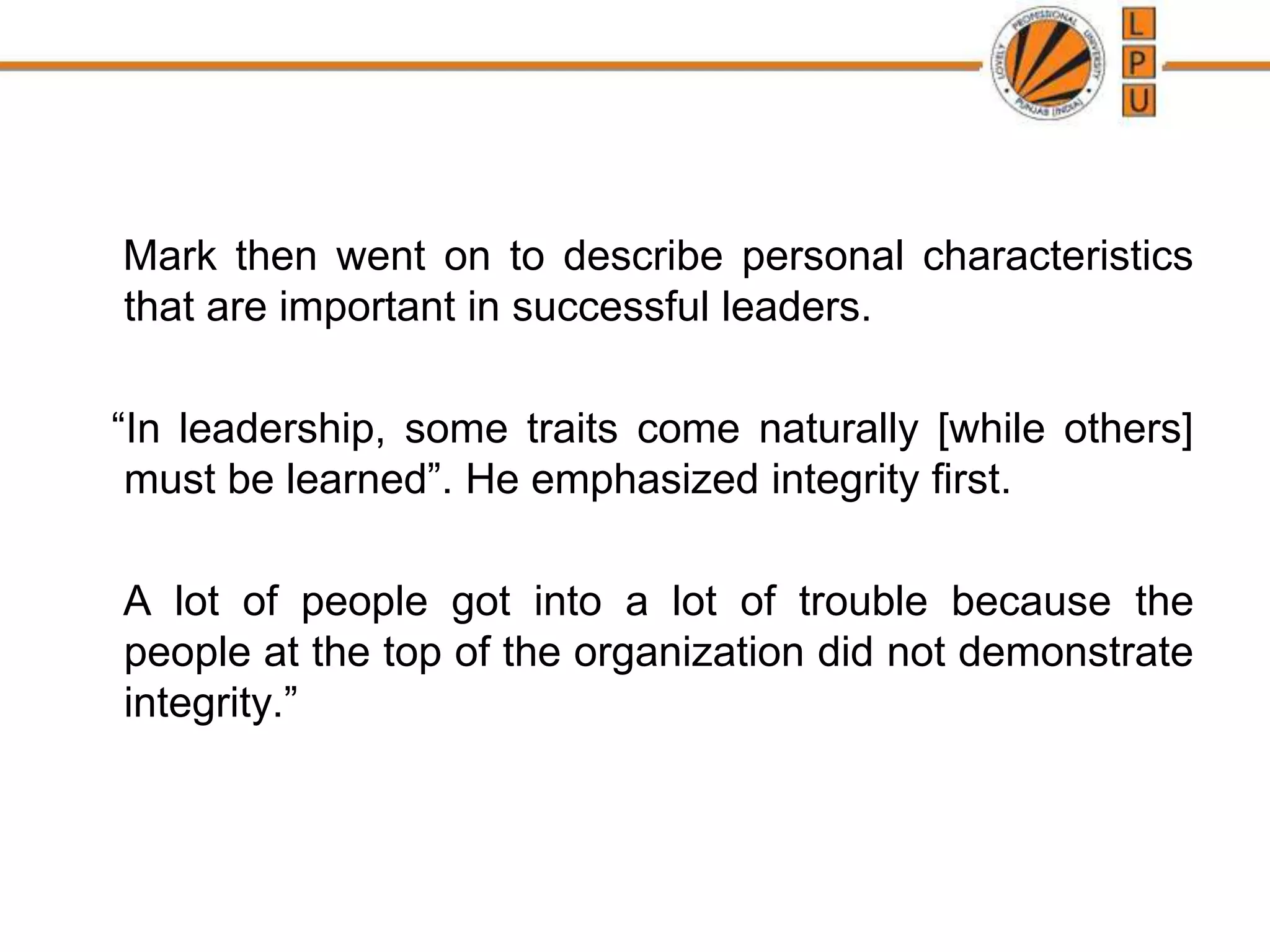 Mark then went on to describe personal characteristics
that are important in successful leaders.
“In leadership, some traits come naturally [while others]
must be learned”. He emphasized integrity first.
A lot of people got into a lot of trouble because the
people at the top of the organization did not demonstrate
integrity.”
 