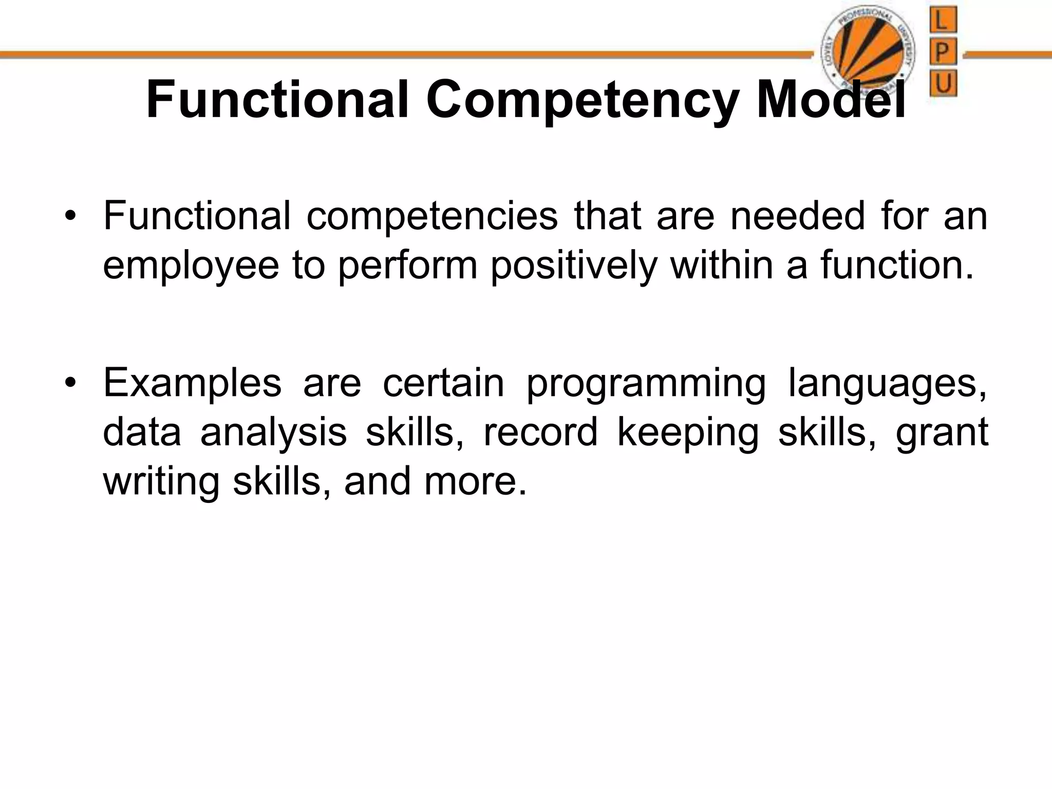 Functional Competency Model
• Functional competencies that are needed for an
employee to perform positively within a function.
• Examples are certain programming languages,
data analysis skills, record keeping skills, grant
writing skills, and more.
 