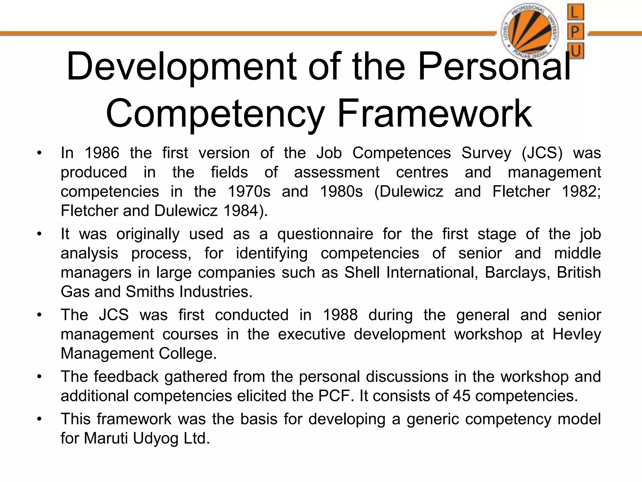 Development of the Personal
Competency Framework
• In 1986 the first version of the Job Competences Survey (JCS) was
produced in the fields of assessment centres and management
competencies in the 1970s and 1980s (Dulewicz and Fletcher 1982;
Fletcher and Dulewicz 1984).
• It was originally used as a questionnaire for the first stage of the job
analysis process, for identifying competencies of senior and middle
managers in large companies such as Shell International, Barclays, British
Gas and Smiths Industries.
• The JCS was first conducted in 1988 during the general and senior
management courses in the executive development workshop at Hevley
Management College.
• The feedback gathered from the personal discussions in the workshop and
additional competencies elicited the PCF. It consists of 45 competencies.
• This framework was the basis for developing a generic competency model
for Maruti Udyog Ltd.
 