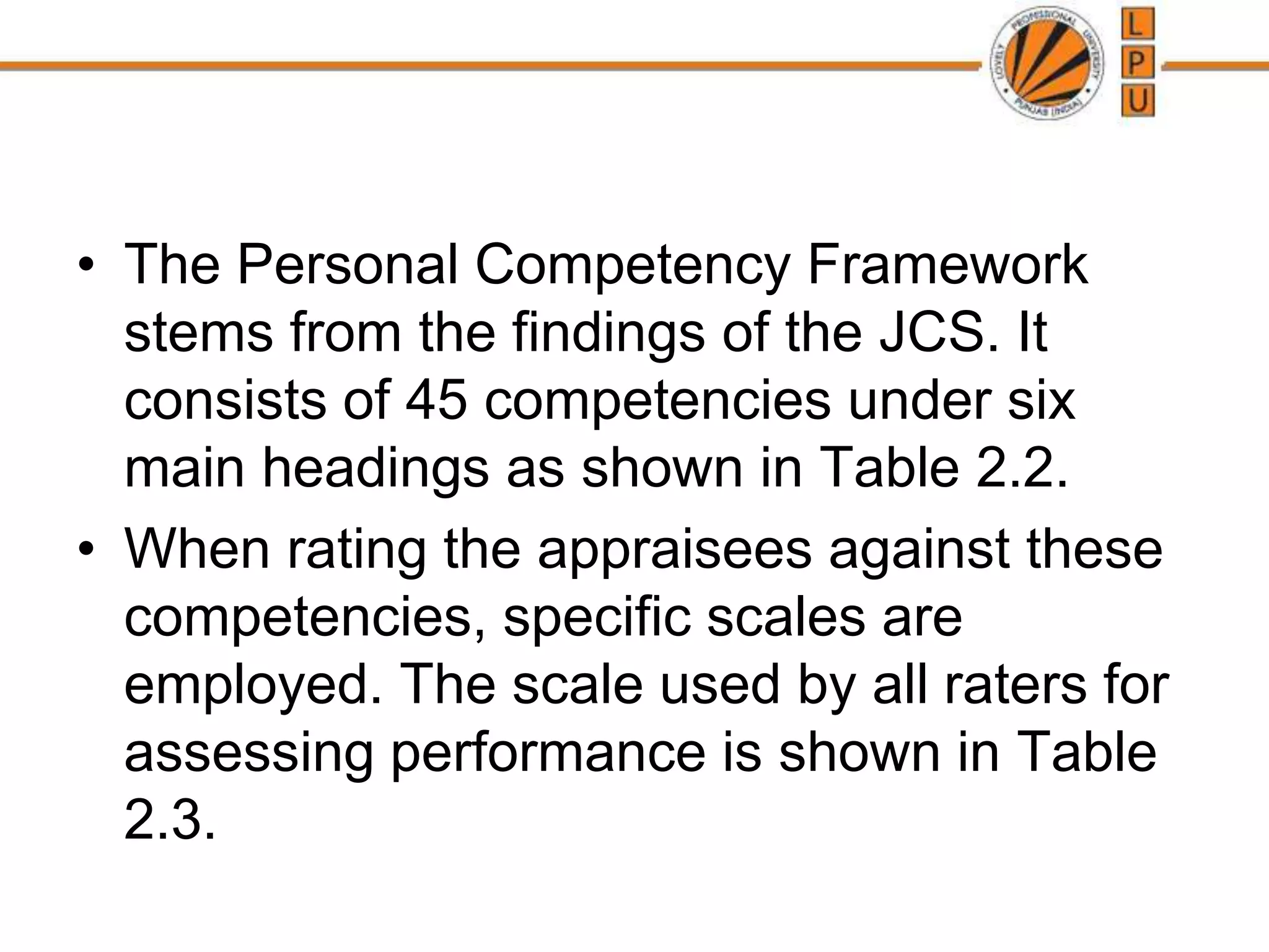 • The Personal Competency Framework
stems from the findings of the JCS. It
consists of 45 competencies under six
main headings as shown in Table 2.2.
• When rating the appraisees against these
competencies, specific scales are
employed. The scale used by all raters for
assessing performance is shown in Table
2.3.
 