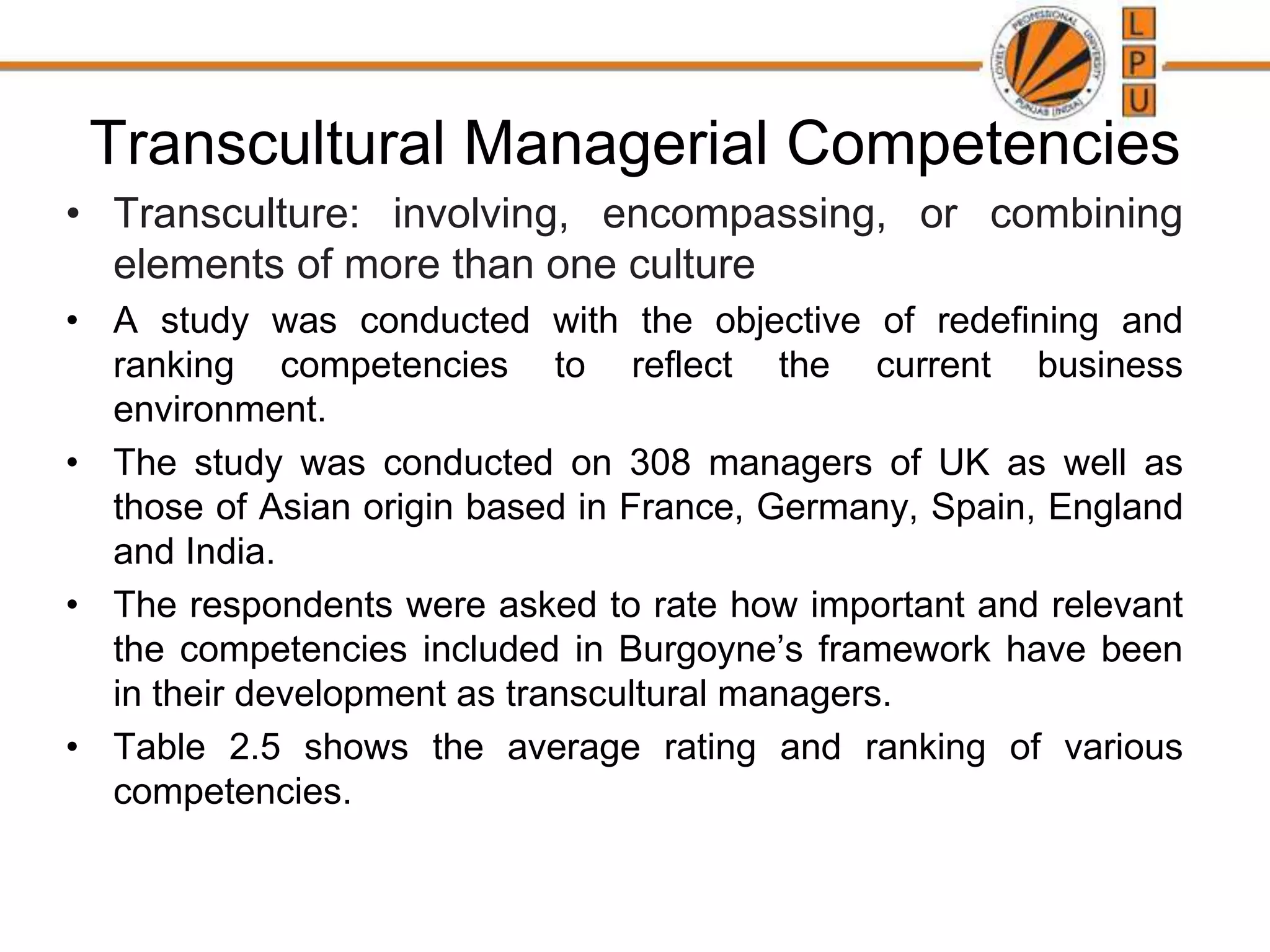 Transcultural Managerial Competencies
• Transculture: involving, encompassing, or combining
elements of more than one culture
• A study was conducted with the objective of redefining and
ranking competencies to reflect the current business
environment.
• The study was conducted on 308 managers of UK as well as
those of Asian origin based in France, Germany, Spain, England
and India.
• The respondents were asked to rate how important and relevant
the competencies included in Burgoyne’s framework have been
in their development as transcultural managers.
• Table 2.5 shows the average rating and ranking of various
competencies.
 