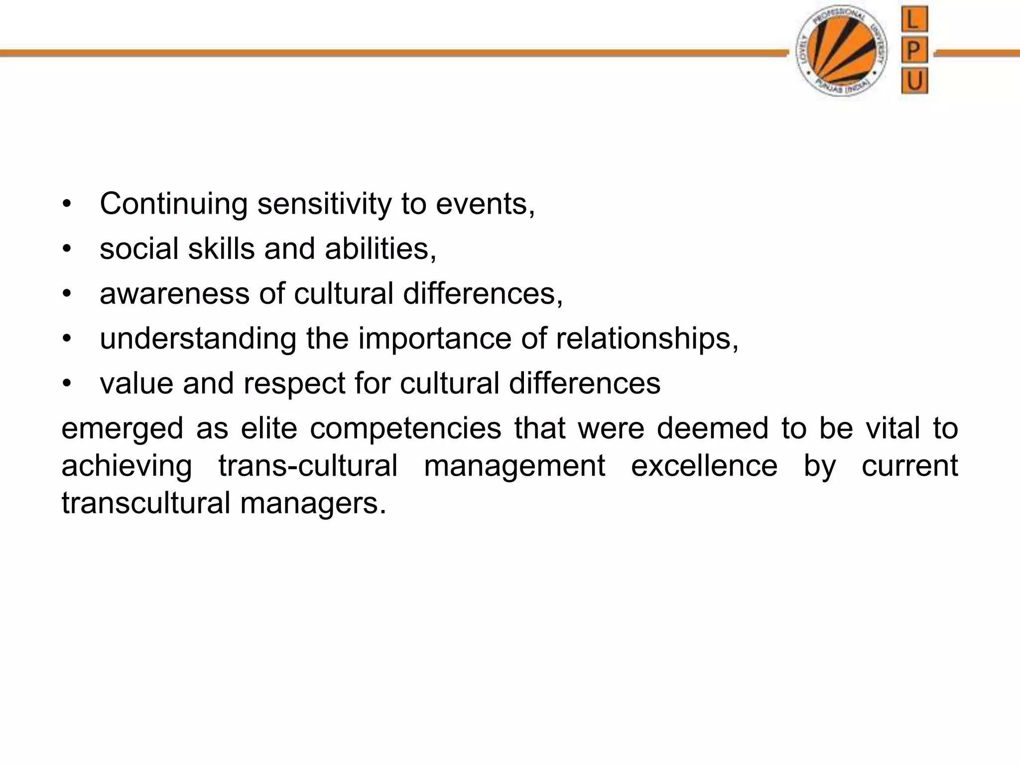 • Continuing sensitivity to events,
• social skills and abilities,
• awareness of cultural differences,
• understanding the importance of relationships,
• value and respect for cultural differences
emerged as elite competencies that were deemed to be vital to
achieving trans-cultural management excellence by current
transcultural managers.
 