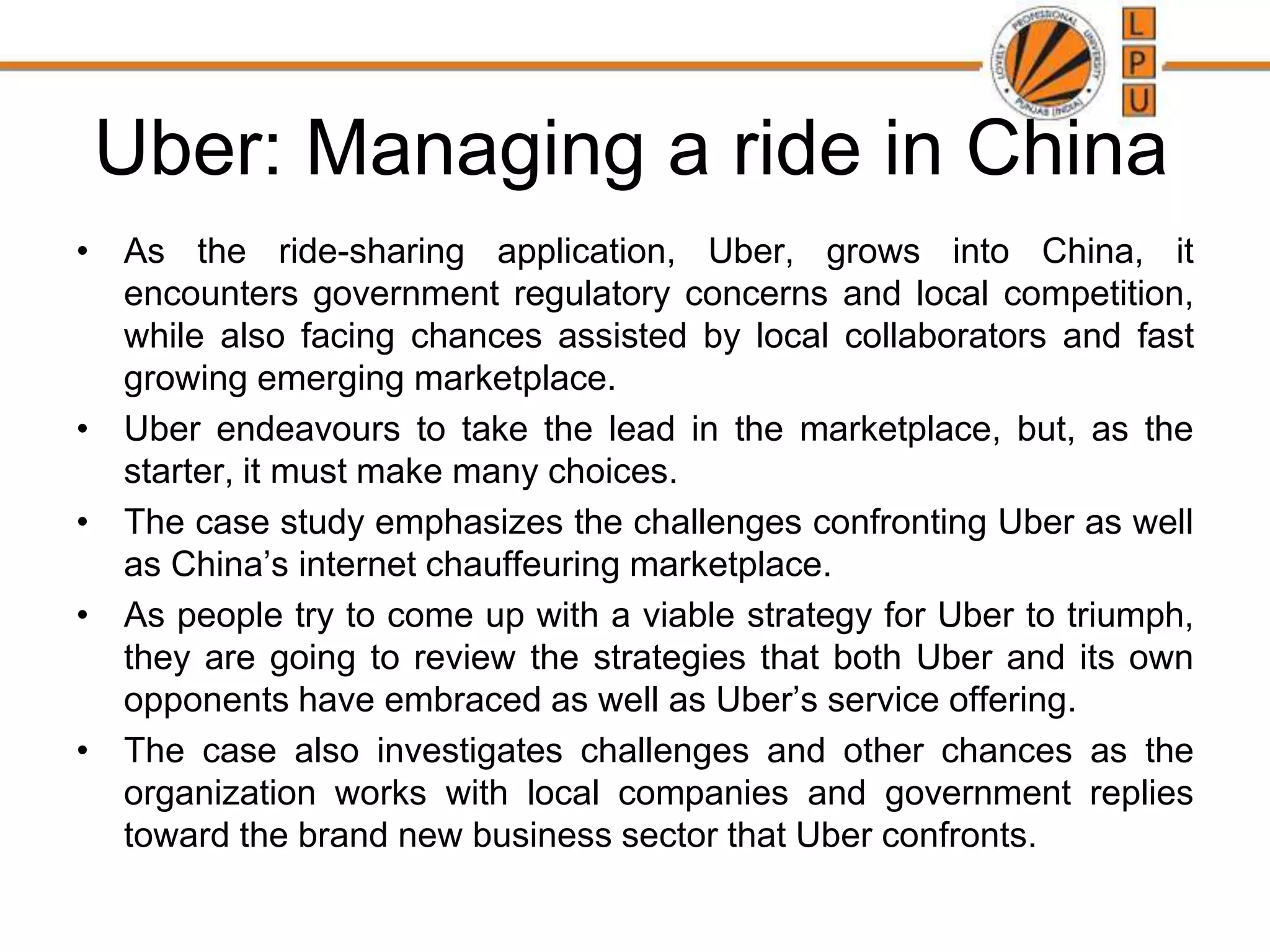 Uber: Managing a ride in China
• As the ride-sharing application, Uber, grows into China, it
encounters government regulatory concerns and local competition,
while also facing chances assisted by local collaborators and fast
growing emerging marketplace.
• Uber endeavours to take the lead in the marketplace, but, as the
starter, it must make many choices.
• The case study emphasizes the challenges confronting Uber as well
as China’s internet chauffeuring marketplace.
• As people try to come up with a viable strategy for Uber to triumph,
they are going to review the strategies that both Uber and its own
opponents have embraced as well as Uber’s service offering.
• The case also investigates challenges and other chances as the
organization works with local companies and government replies
toward the brand new business sector that Uber confronts.
 