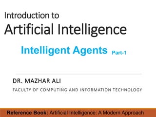 Introduction to
Artificial Intelligence
DR. MAZHAR ALI
FACULTY OF COMPUTING AND INFORMATION TECHNOLOGY
Intelligent Agents Part-1
Reference Book: Artificial Intelligence: A Modern Approach
 