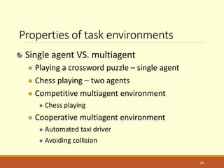Properties of task environments
Single agent VS. multiagent
 Playing a crossword puzzle – single agent
 Chess playing – two agents
 Competitive multiagent environment
 Chess playing
 Cooperative multiagent environment
 Automated taxi driver
 Avoiding collision
24
 