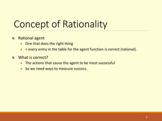 Concept of Rationality
Rational agent
 One that does the right thing
 = every entry in the table for the agent function is correct (rational).
What is correct?
 The actions that cause the agent to be most successful
 So we need ways to measure success.
9
 