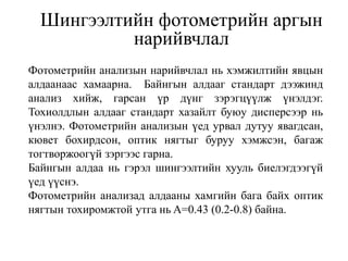 Шингээлтийн фотометрийн аргын
нарийвчлал
Фотометрийн анализын нарийвчлал нь хэмжилтийн явцын
алдаанаас хамаарна. Байнгын алдааг стандарт дээжинд
анализ хийж, гарсан үр дүнг зэрэгцүүлж үнэлдэг.
Тохиолдлын алдааг стандарт хазайлт буюу дисперсээр нь
үнэлнэ. Фотометрийн анализын үед урвал дутуу явагдсан,
кювет бохирдсон, оптик нягтыг буруу хэмжсэн, багаж
тогтворжоогүй зэргээс гарна.
Байнгын алдаа нь гэрэл шингээлтийн хууль биелэгдээгүй
үед үүснэ.
Фотометрийн анализад алдааны хамгийн бага байх оптик
нягтын тохиромжтой утга нь A=0.43 (0.2-0.8) байна.
 