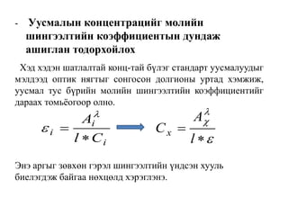 i
i
i
Cl
A









l
A
Cx
- Уусмалын концентрацийг молийн
шингээлтийн коэффициентын дундаж
ашиглан тодорхойлох
Хэд хэдэн шатлалтай конц-тай бүлэг стандарт уусмалуудыг
мэлдээд оптик нягтыг сонгосон долгионы уртад хэмжиж,
уусмал тус бүрийн молийн шингээлтийн коэффициентийг
дараах томьѐогоор олно.
Энэ аргыг зөвхөн гэрэл шингээлтийн үндсэн хууль
биелэгдэж байгаа нөхцөлд хэрэглэнэ.
 