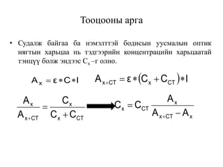 lCεAx    lCCεA CTxCTx 
CTx
x
CTx
x
CC
C
A
A


 xCTx
x
CTx
AA
A
CC



Тооцооны арга
• Судалж байгаа ба нэмэлттэй бодисын уусмалын оптик
нягтын харьцаа нь тэдгээрийн концентрацийн харьцаатай
тэнцүү болж эндээс Cx –г олно.
 