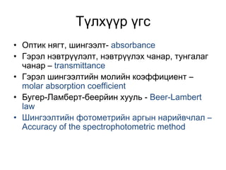 Түлхүүр үгс
• Оптик нягт, шингээлт- absorbance
• Гэрэл нэвтрүүлэлт, нэвтрүүлэх чанар, тунгалаг
чанар – transmittance
• Гэрэл шингээлтийн молийн коэффициент –
molar absorption coefficient
• Бугер-Ламберт-беерйин хууль - Beer-Lambert
law
• Шингээлтийн фотометрийн аргын нарийвчлал –
Accuracy of the spectrophotometric method
 