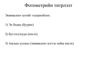 Фотометрийн титрлэлт
Эквивалент цэгийг тодорхойлох:
1) Эх бодис (буурах)
2) бүтээгдэхүүн (ихсэх)
3) Ажлын уусмал (эквивалент цэгээс хойш ихсэх)
 