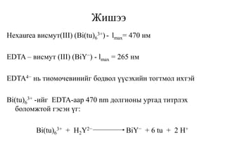Жишээ
Hexaurea висмут(III) (Bi(tu)6
3+) - lmax= 470 нм
EDTA – висмут (III) (BiY−) - lmax = 265 нм
EDTA4− нь тиомочевинийг бодвол үүсэхийн тогтмол ихтэй
Bi(tu)6
3+ -ийг EDTA-аар 470 nm долгионы уртад титрлэх
боломжтой гэсэн үг:
Bi(tu)6
3+ + H2Y2− BiY− + 6 tu + 2 H+
 