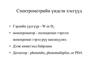 Спектрометрийн үндсэн хэсгүүд
• Гэрлийн үүсгүүр - W or D2
• монохроматор - полихромат гэрлээс
монохромат гэрэл рүү шилжүүлнэ.
• Дээж кюветэнд байрлана
• Детектор - phototube, photomultiplier, or PDA
 