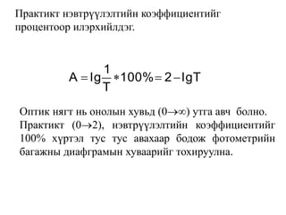 lgT2100%
T
1
lgA 
Практикт нэвтрүүлэлтийн коэффициентийг
процентоор илэрхийлдэг.
Оптик нягт нь онолын хувьд (0) утга авч болно.
Практикт (02), нэвтрүүлэлтийн коэффициентийг
100% хүртэл тус тус авахаар бодож фотометрийн
багажны диафграмын хуваарийг тохируулна.
 