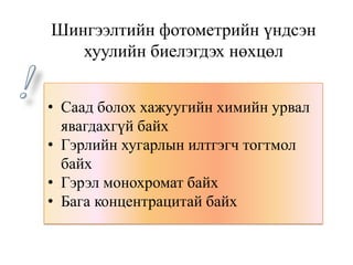• Саад болох хажуугийн химийн урвал
явагдахгүй байх
• Гэрлийн хугарлын илтгэгч тогтмол
байх
• Гэрэл монохромат байх
• Бага концентрацитай байх
Шингээлтийн фотометрийн үндсэн
хуулийн биелэгдэх нөхцөл
 