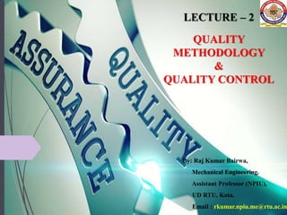 LECTURE – 2
QUALITY
METHODOLOGY
&
QUALITY CONTROL
By: Raj Kumar Bairwa,
Mechanical Engineering.
Assistant Professor (NPIU),
UD RTU, Kota.
Email : rkumar.npiu.me@rtu.ac.in
 