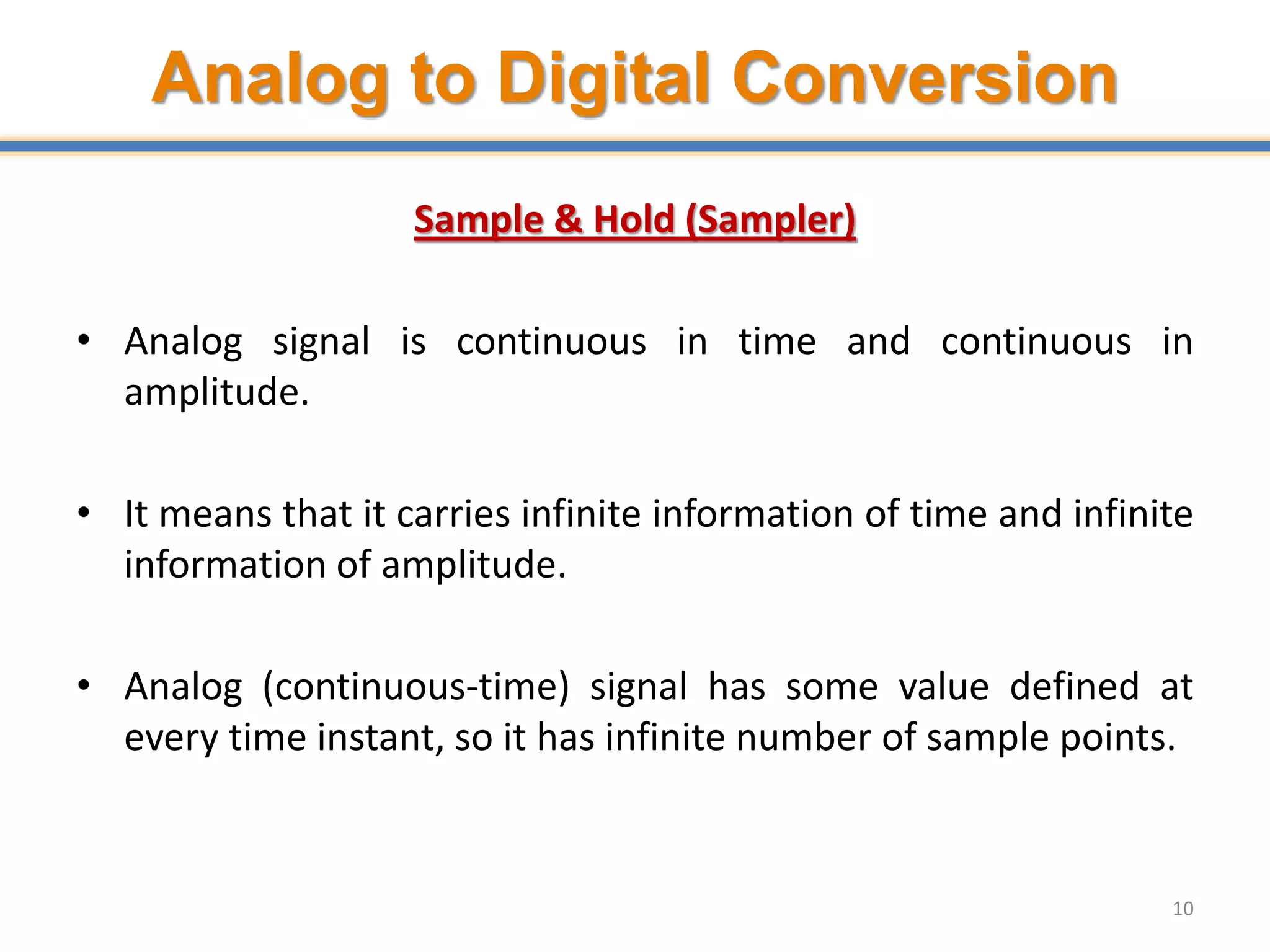 Analog to Digital Conversion
Sample & Hold (Sampler)
• Analog signal is continuous in time and continuous in
amplitude.
• It means that it carries infinite information of time and infinite
information of amplitude.
• Analog (continuous-time) signal has some value defined at
every time instant, so it has infinite number of sample points.
10
 