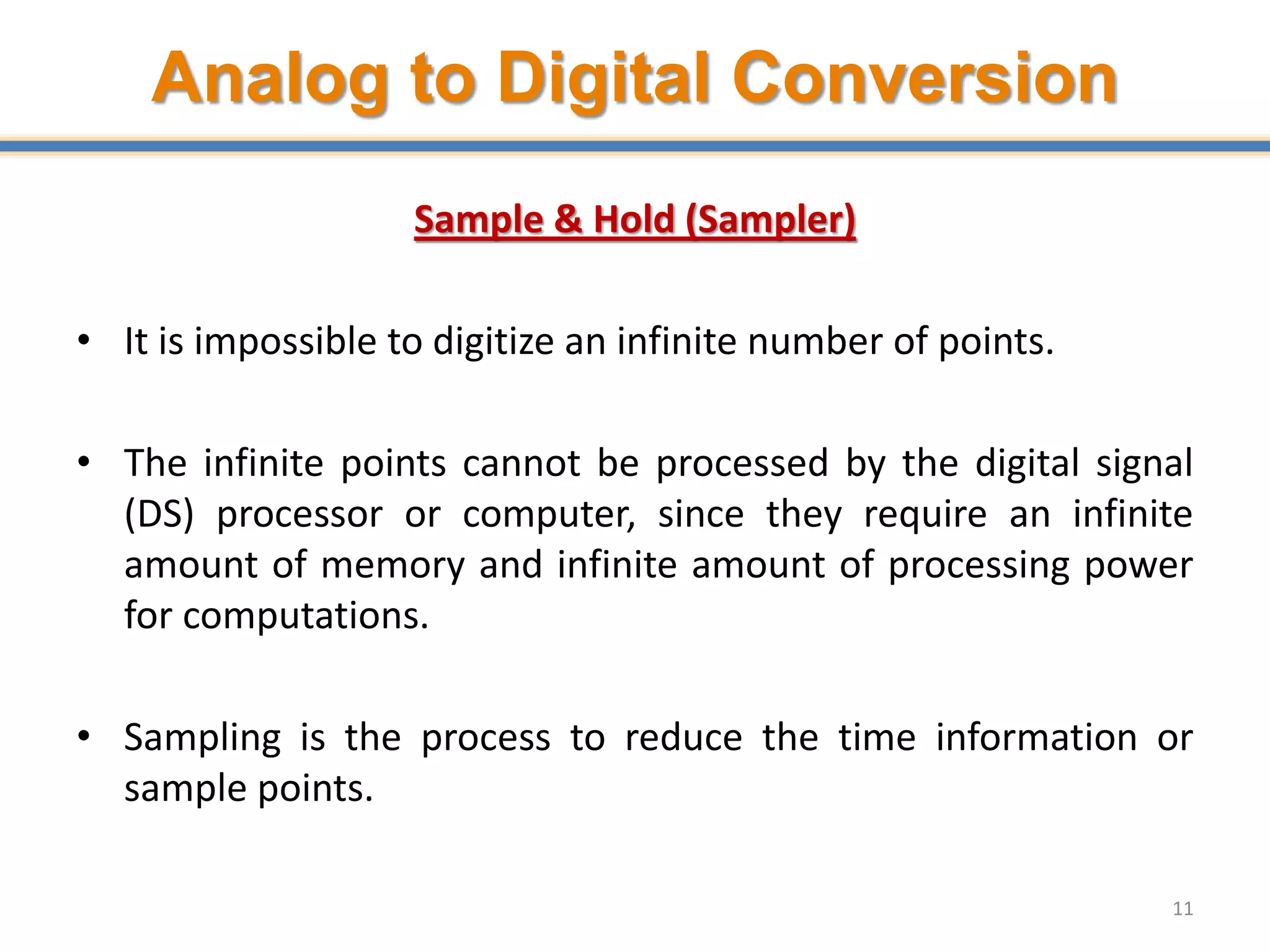 Analog to Digital Conversion
Sample & Hold (Sampler)
• It is impossible to digitize an infinite number of points.
• The infinite points cannot be processed by the digital signal
(DS) processor or computer, since they require an infinite
amount of memory and infinite amount of processing power
for computations.
• Sampling is the process to reduce the time information or
sample points.
11
 