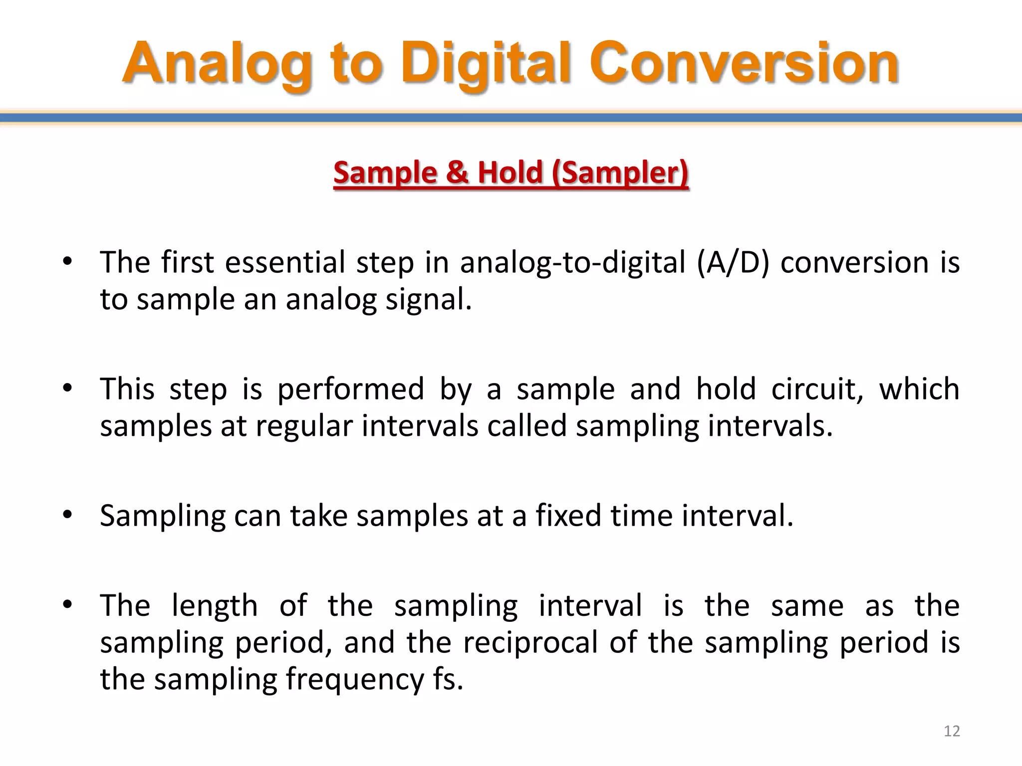 Analog to Digital Conversion
Sample & Hold (Sampler)
• The first essential step in analog-to-digital (A/D) conversion is
to sample an analog signal.
• This step is performed by a sample and hold circuit, which
samples at regular intervals called sampling intervals.
• Sampling can take samples at a fixed time interval.
• The length of the sampling interval is the same as the
sampling period, and the reciprocal of the sampling period is
the sampling frequency fs.
12
 