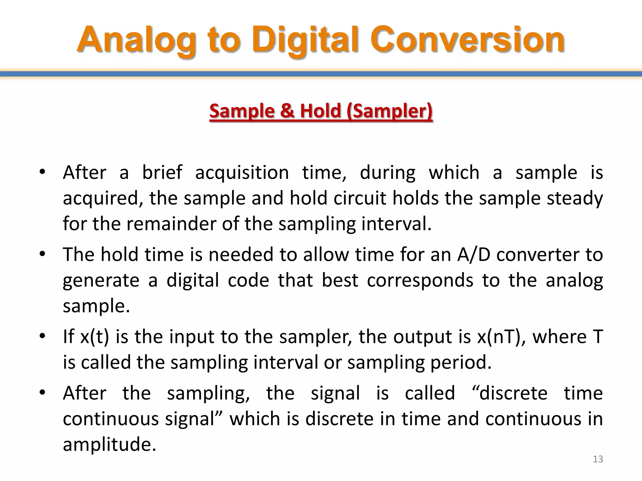 Analog to Digital Conversion
Sample & Hold (Sampler)
• After a brief acquisition time, during which a sample is
acquired, the sample and hold circuit holds the sample steady
for the remainder of the sampling interval.
• The hold time is needed to allow time for an A/D converter to
generate a digital code that best corresponds to the analog
sample.
• If x(t) is the input to the sampler, the output is x(nT), where T
is called the sampling interval or sampling period.
• After the sampling, the signal is called “discrete time
continuous signal” which is discrete in time and continuous in
amplitude.
13
 