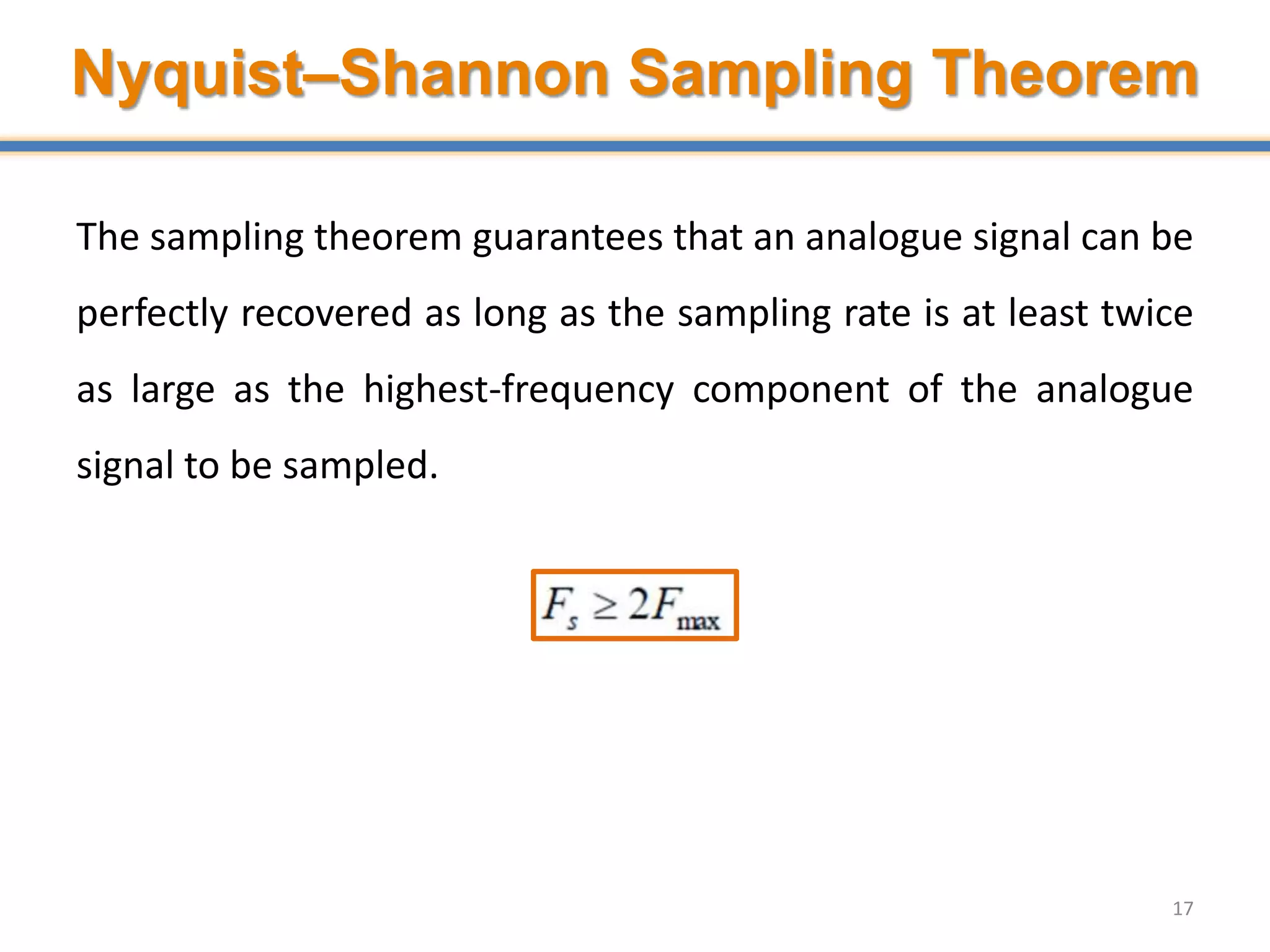 Nyquist–Shannon Sampling Theorem
The sampling theorem guarantees that an analogue signal can be
perfectly recovered as long as the sampling rate is at least twice
as large as the highest-frequency component of the analogue
signal to be sampled.
17
 