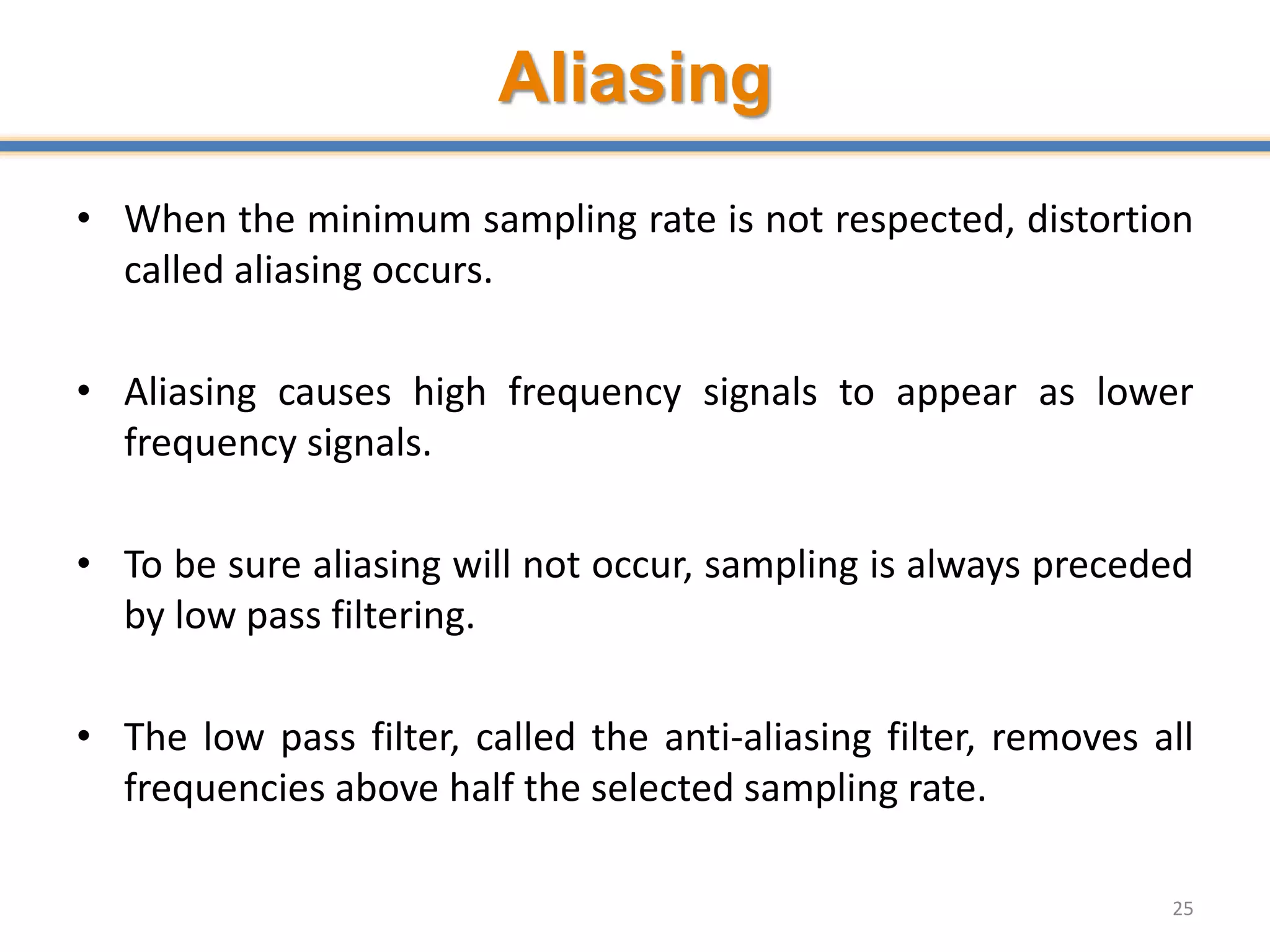 Aliasing
• When the minimum sampling rate is not respected, distortion
called aliasing occurs.
• Aliasing causes high frequency signals to appear as lower
frequency signals.
• To be sure aliasing will not occur, sampling is always preceded
by low pass filtering.
• The low pass filter, called the anti-aliasing filter, removes all
frequencies above half the selected sampling rate.
25
 