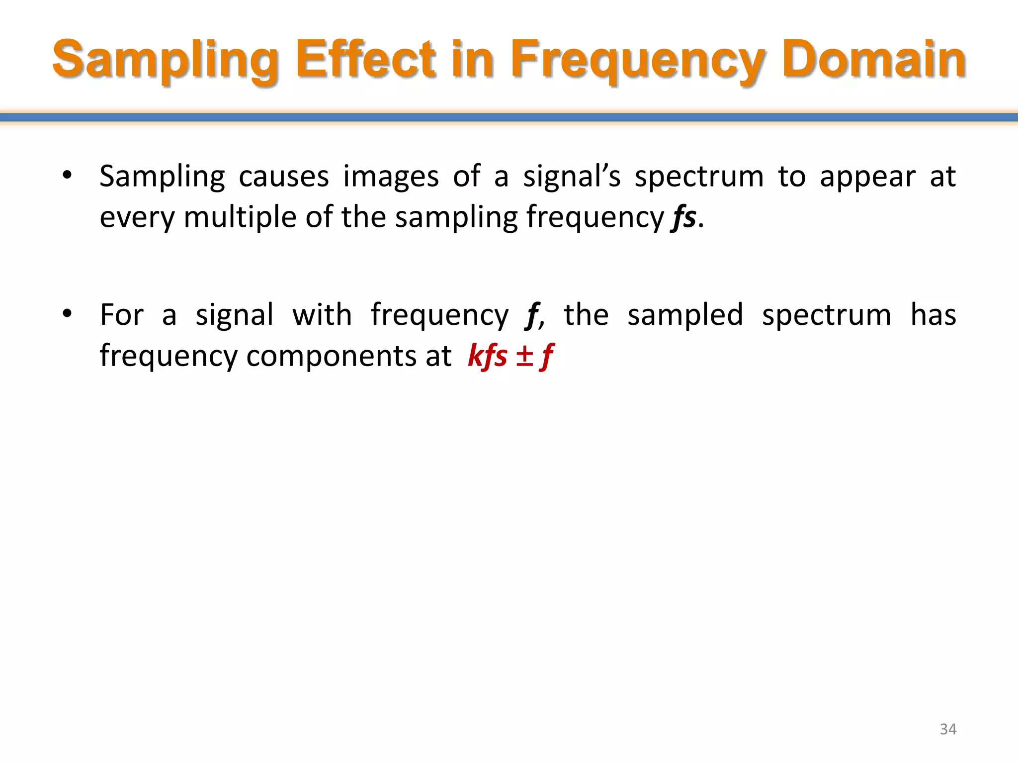 Sampling Effect in Frequency Domain
• Sampling causes images of a signal’s spectrum to appear at
every multiple of the sampling frequency fs.
• For a signal with frequency f, the sampled spectrum has
frequency components at kfs ± f
34
 