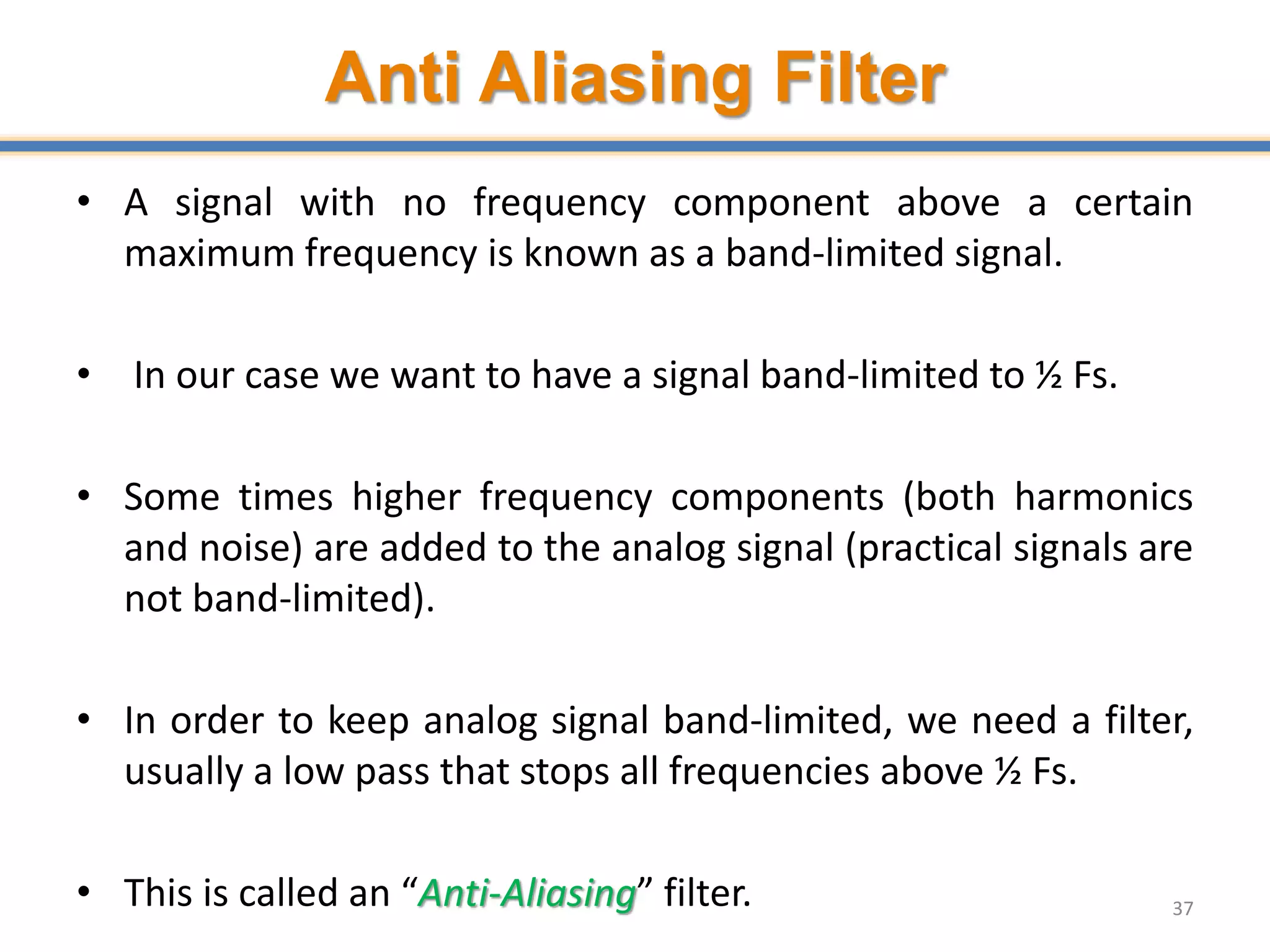 Anti Aliasing Filter
• A signal with no frequency component above a certain
maximum frequency is known as a band-limited signal.
• In our case we want to have a signal band-limited to ½ Fs.
• Some times higher frequency components (both harmonics
and noise) are added to the analog signal (practical signals are
not band-limited).
• In order to keep analog signal band-limited, we need a filter,
usually a low pass that stops all frequencies above ½ Fs.
• This is called an “Anti-Aliasing” filter. 37
 