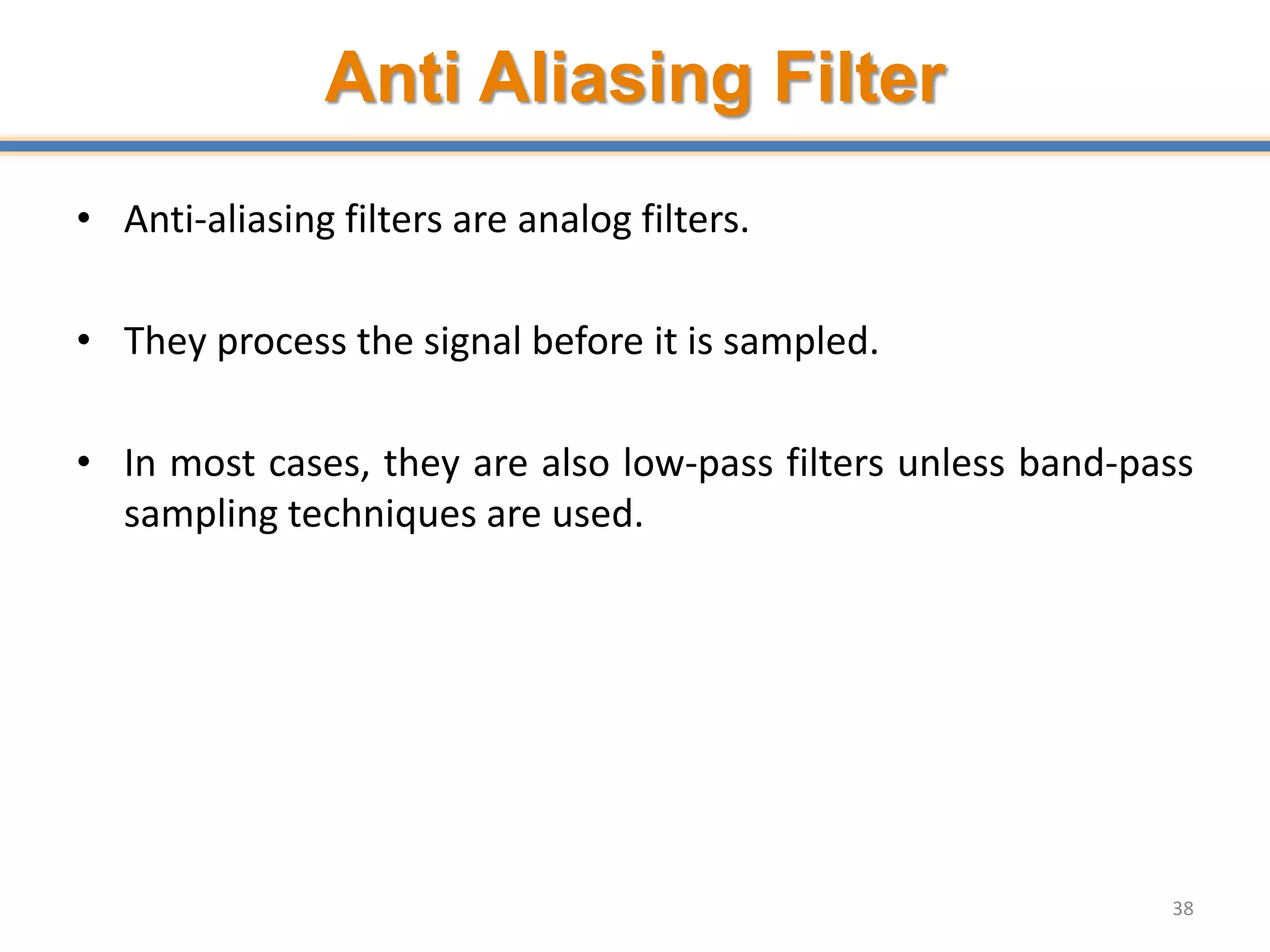 Anti Aliasing Filter
• Anti-aliasing filters are analog filters.
• They process the signal before it is sampled.
• In most cases, they are also low-pass filters unless band-pass
sampling techniques are used.
38
 