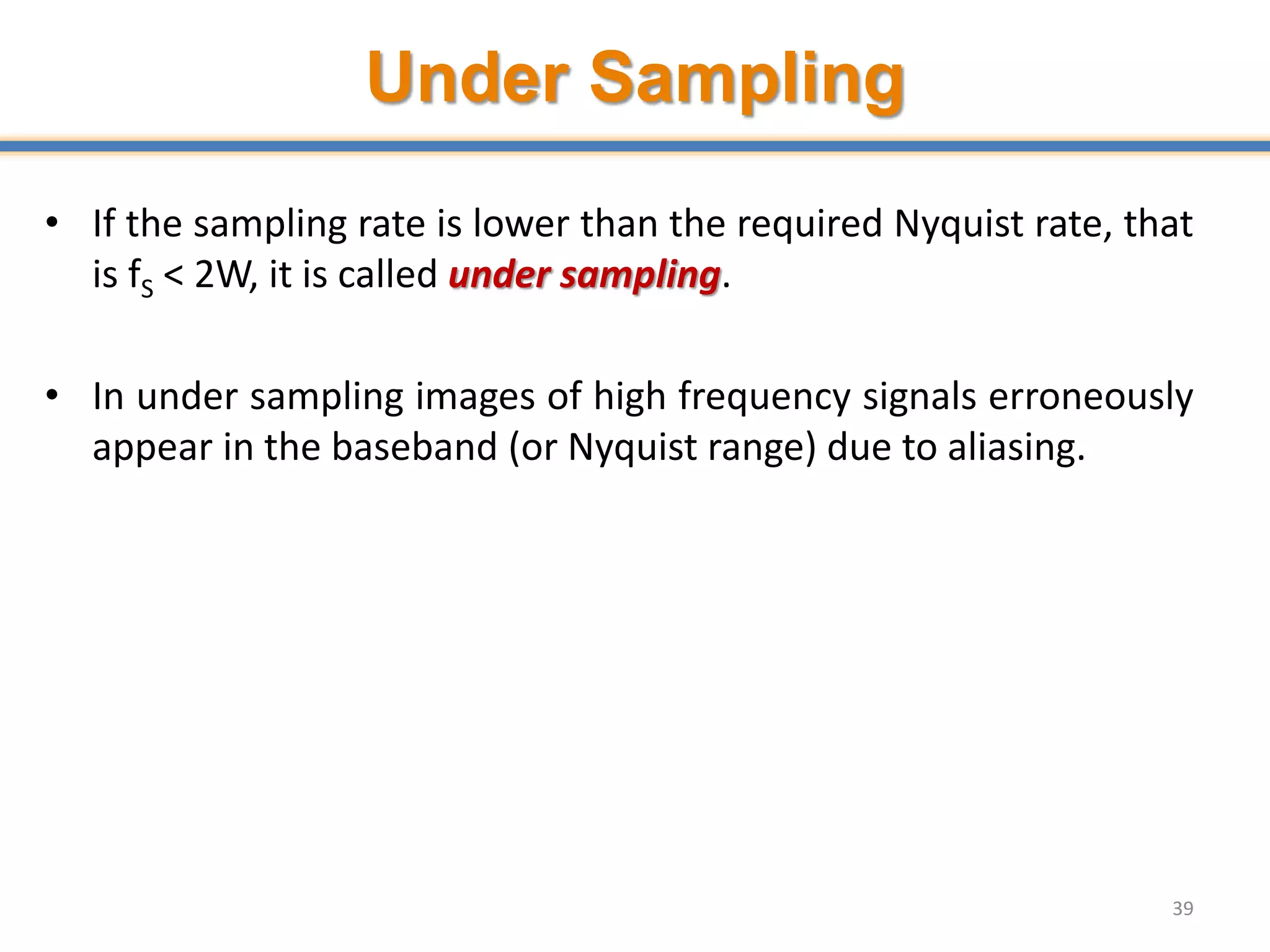 Under Sampling
• If the sampling rate is lower than the required Nyquist rate, that
is fS < 2W, it is called under sampling.
• In under sampling images of high frequency signals erroneously
appear in the baseband (or Nyquist range) due to aliasing.
39
 