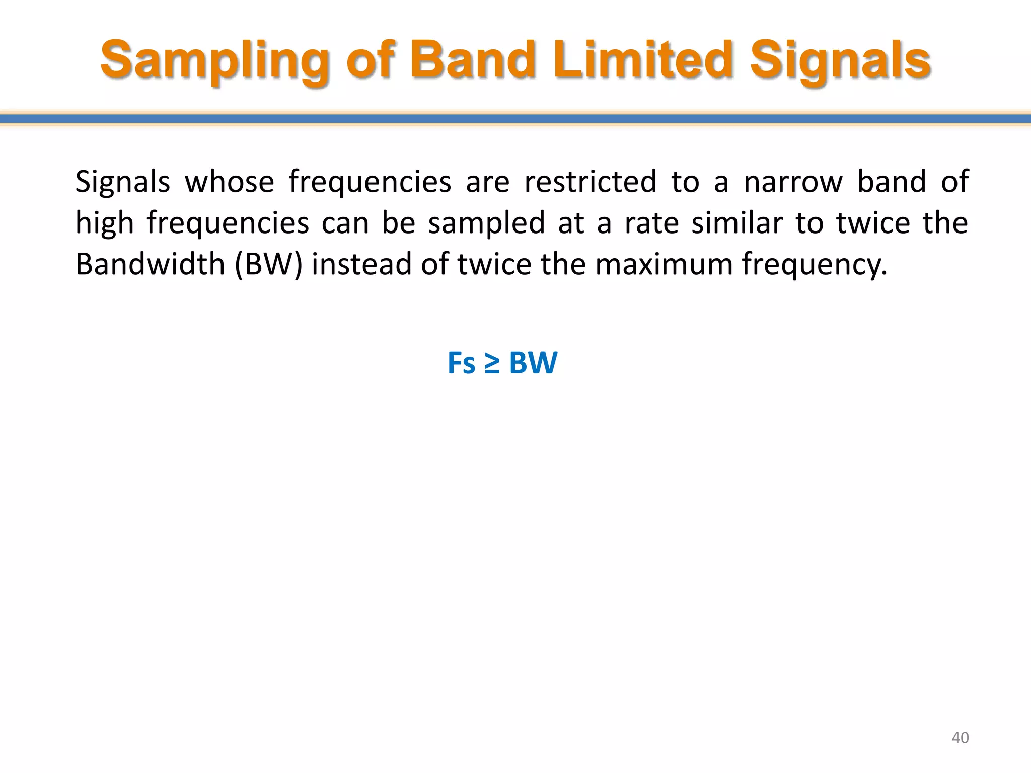 Sampling of Band Limited Signals
Signals whose frequencies are restricted to a narrow band of
high frequencies can be sampled at a rate similar to twice the
Bandwidth (BW) instead of twice the maximum frequency.
Fs ≥ BW
40
 