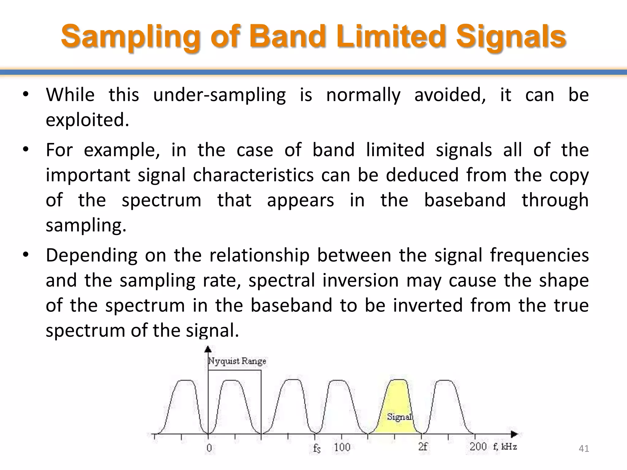 Sampling of Band Limited Signals
• While this under-sampling is normally avoided, it can be
exploited.
• For example, in the case of band limited signals all of the
important signal characteristics can be deduced from the copy
of the spectrum that appears in the baseband through
sampling.
• Depending on the relationship between the signal frequencies
and the sampling rate, spectral inversion may cause the shape
of the spectrum in the baseband to be inverted from the true
spectrum of the signal.
41
 
