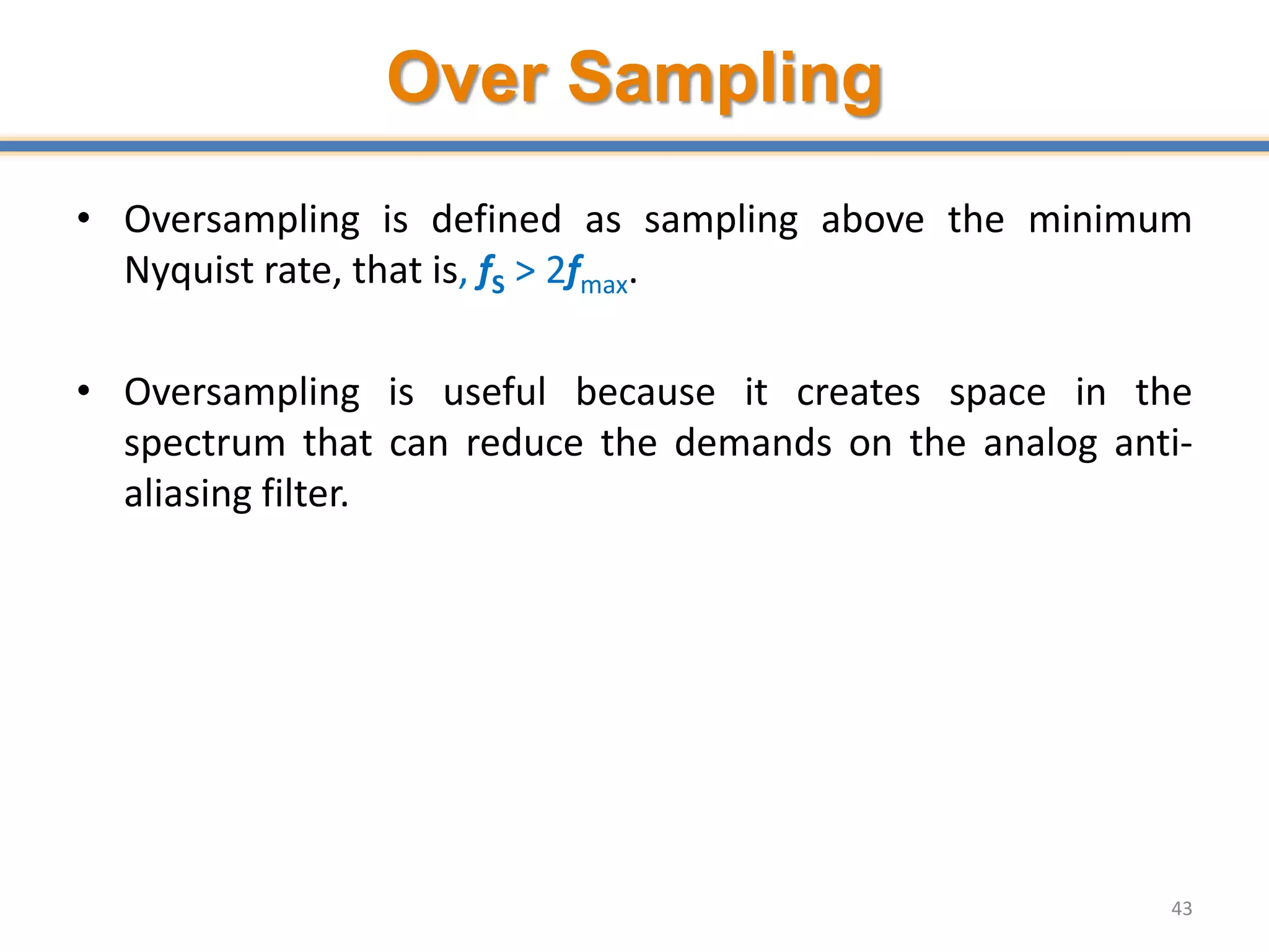 Over Sampling
• Oversampling is defined as sampling above the minimum
Nyquist rate, that is, fS > 2fmax.
• Oversampling is useful because it creates space in the
spectrum that can reduce the demands on the analog anti-
aliasing filter.
43
 