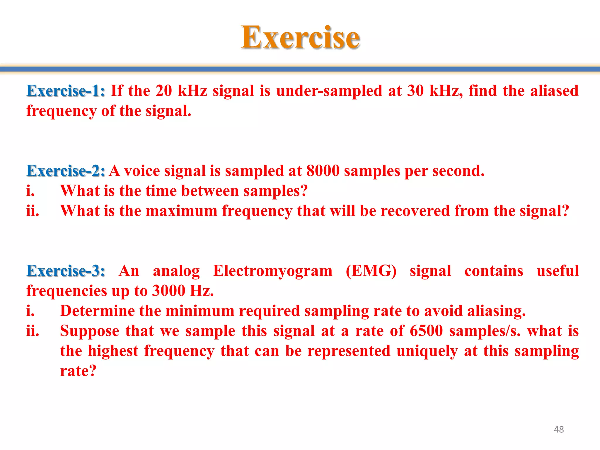 Exercise
48
Exercise-1: If the 20 kHz signal is under-sampled at 30 kHz, find the aliased
frequency of the signal.
Exercise-2: A voice signal is sampled at 8000 samples per second.
i. What is the time between samples?
ii. What is the maximum frequency that will be recovered from the signal?
Exercise-3: An analog Electromyogram (EMG) signal contains useful
frequencies up to 3000 Hz.
i. Determine the minimum required sampling rate to avoid aliasing.
ii. Suppose that we sample this signal at a rate of 6500 samples/s. what is
the highest frequency that can be represented uniquely at this sampling
rate?
 