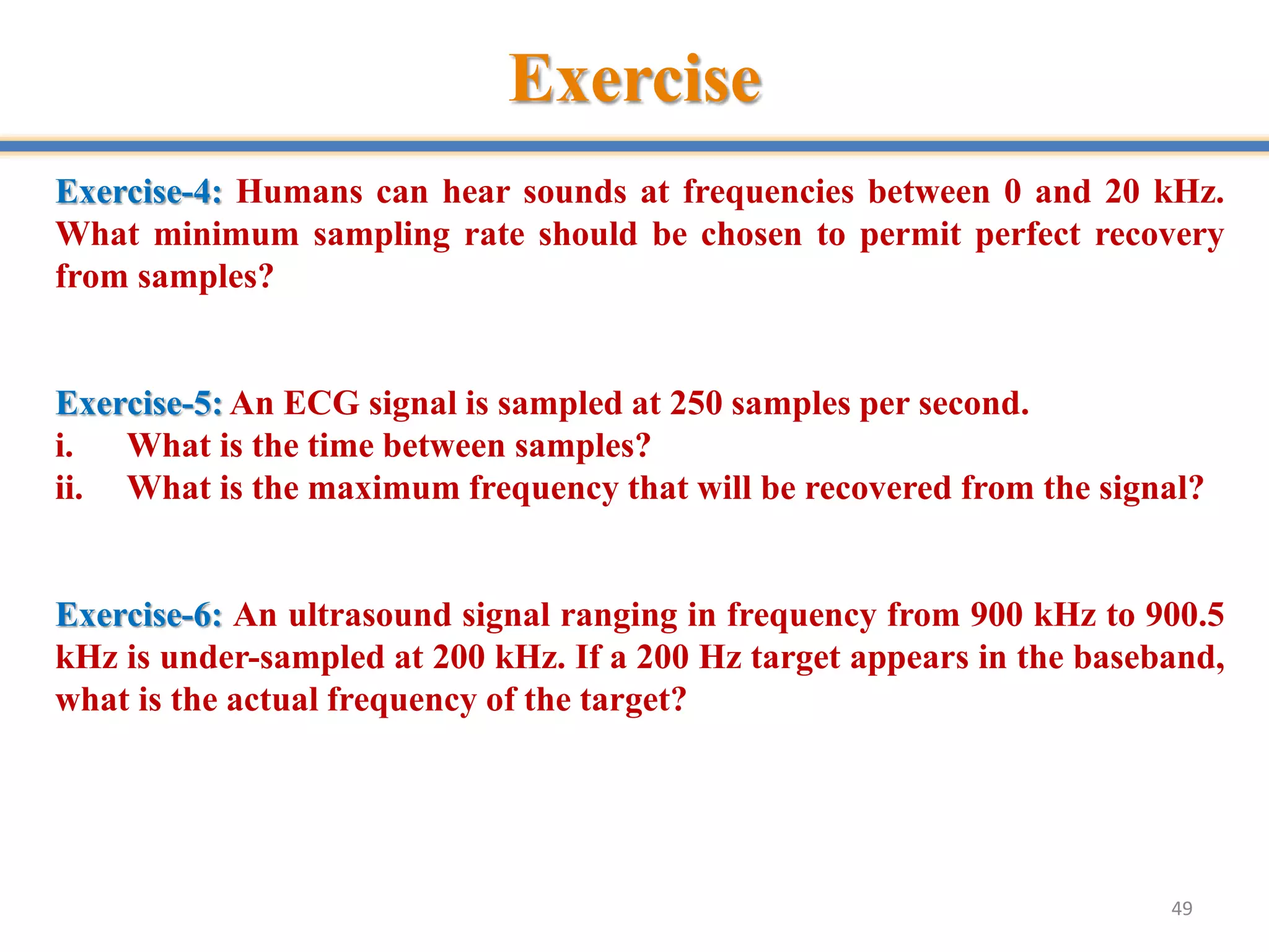 Exercise
49
Exercise-4: Humans can hear sounds at frequencies between 0 and 20 kHz.
What minimum sampling rate should be chosen to permit perfect recovery
from samples?
Exercise-5: An ECG signal is sampled at 250 samples per second.
i. What is the time between samples?
ii. What is the maximum frequency that will be recovered from the signal?
Exercise-6: An ultrasound signal ranging in frequency from 900 kHz to 900.5
kHz is under-sampled at 200 kHz. If a 200 Hz target appears in the baseband,
what is the actual frequency of the target?
 