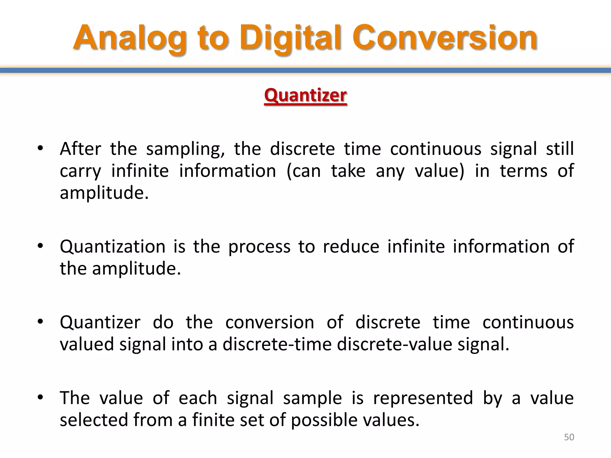 Analog to Digital Conversion
Quantizer
• After the sampling, the discrete time continuous signal still
carry infinite information (can take any value) in terms of
amplitude.
• Quantization is the process to reduce infinite information of
the amplitude.
• Quantizer do the conversion of discrete time continuous
valued signal into a discrete-time discrete-value signal.
• The value of each signal sample is represented by a value
selected from a finite set of possible values.
50
 