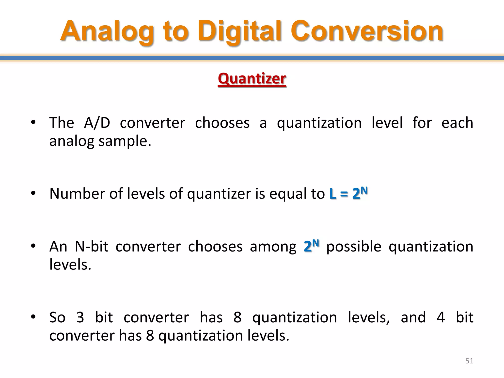 Analog to Digital Conversion
Quantizer
• The A/D converter chooses a quantization level for each
analog sample.
• Number of levels of quantizer is equal to L = 2N
• An N-bit converter chooses among 2N possible quantization
levels.
• So 3 bit converter has 8 quantization levels, and 4 bit
converter has 8 quantization levels.
51
 