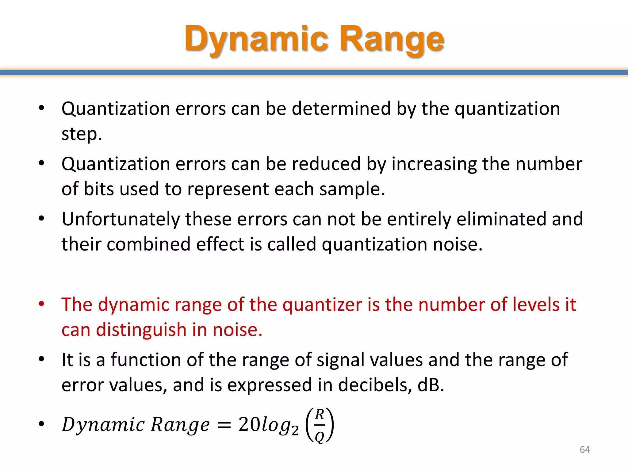 Dynamic Range
• Quantization errors can be determined by the quantization
step.
• Quantization errors can be reduced by increasing the number
of bits used to represent each sample.
• Unfortunately these errors can not be entirely eliminated and
their combined effect is called quantization noise.
• The dynamic range of the quantizer is the number of levels it
can distinguish in noise.
• It is a function of the range of signal values and the range of
error values, and is expressed in decibels, dB.
• 𝐷𝑦𝑛𝑎𝑚𝑖𝑐 𝑅𝑎𝑛𝑔𝑒 = 20𝑙𝑜𝑔2
𝑅
𝑄
64
 