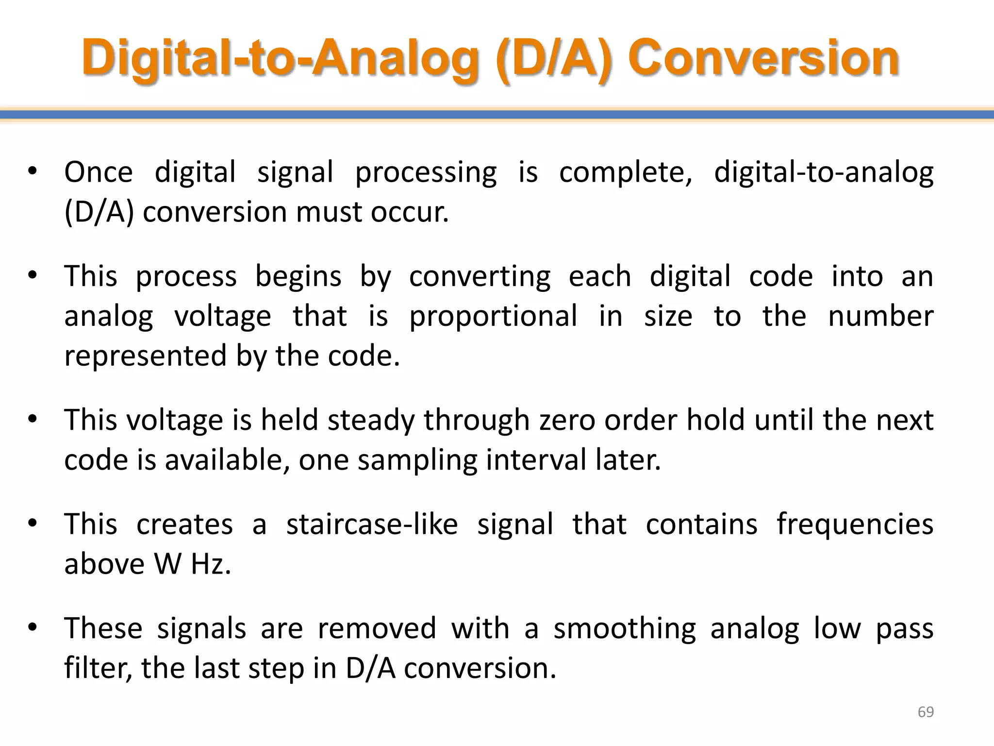 Digital-to-Analog (D/A) Conversion
• Once digital signal processing is complete, digital-to-analog
(D/A) conversion must occur.
• This process begins by converting each digital code into an
analog voltage that is proportional in size to the number
represented by the code.
• This voltage is held steady through zero order hold until the next
code is available, one sampling interval later.
• This creates a staircase-like signal that contains frequencies
above W Hz.
• These signals are removed with a smoothing analog low pass
filter, the last step in D/A conversion.
69
 